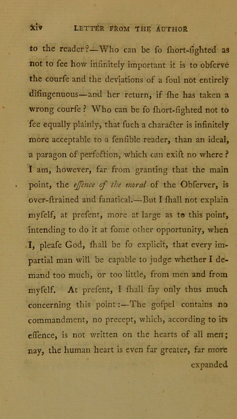 to the reader'?—Who can be fo fhort-fighted aa Hot to fee how infinitely important it is to obferve the courfe and the deviations of a foul not entirely difingenuous—and her return, if fhe has taken a wrong courfe ? Who can be fo fhort-fighted not to fee equally plainly, that fuch a chara&er is infinitely more acceptable to a feniible reader, than an ideal, a paragon of perfeftion, which can exift no where ? I am, however, far from granting that the main point, the effeuce of the moral of the Obferver, is over-ftrained and fanatical.—But I fhall not explain myfelf, at prefent, more at large as to this point, intending to do it at fome other opportunity, when I, pleafe God, fhall be fo explici't, that every im- partial man will be capable to judge whether I de- mand too much, or too little, from men and from myfelf. At prefent, I fhall fay only thus much concerning this point:—The gofpel contains no commandment, no precept, which, according to its elfence, is not written on the hearts of all mert; nay, the human heart is even far greater, far more expanded