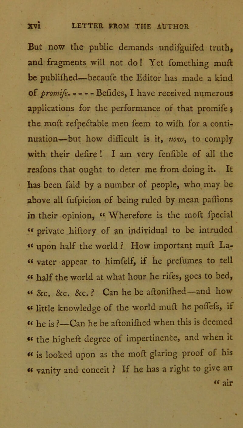 But now the public demands undifguifcd truth, and fragments will not do! Yet fomething muft be publifhed—becaufe the Editor has made a kind of promife. Befides, I have received numerous Applications for the performance of that promife; the moft refpe£table men feem to wifh for a conti- nuation—but how difficult is it, tiow} to comply with their defire ! I am very fenfible of all the reafons that ought to deter me from doing it. It has been faid by a number of people, who may be above all fufpicion of being ruled by mean paffions in their opinion, “ Wherefore is the moft fpecial ** private hiftory of an individual to be intruded « upon half the world ? How important muft La- « vater appear to himfelf, if he prefumes to teil « half the world at what hour he rifes, goes to bed, « &c. &c. &c. ? Can he be aftonifhed—and how « little knowledge of the world muft he poftefs, if “ he is ?—Can he be aftonifhed when this is deemed *t the higheft degree of impertinente, and when it « is looked upon as the moft glaring proof of his « vanity and conceit ? If he has a right to give an