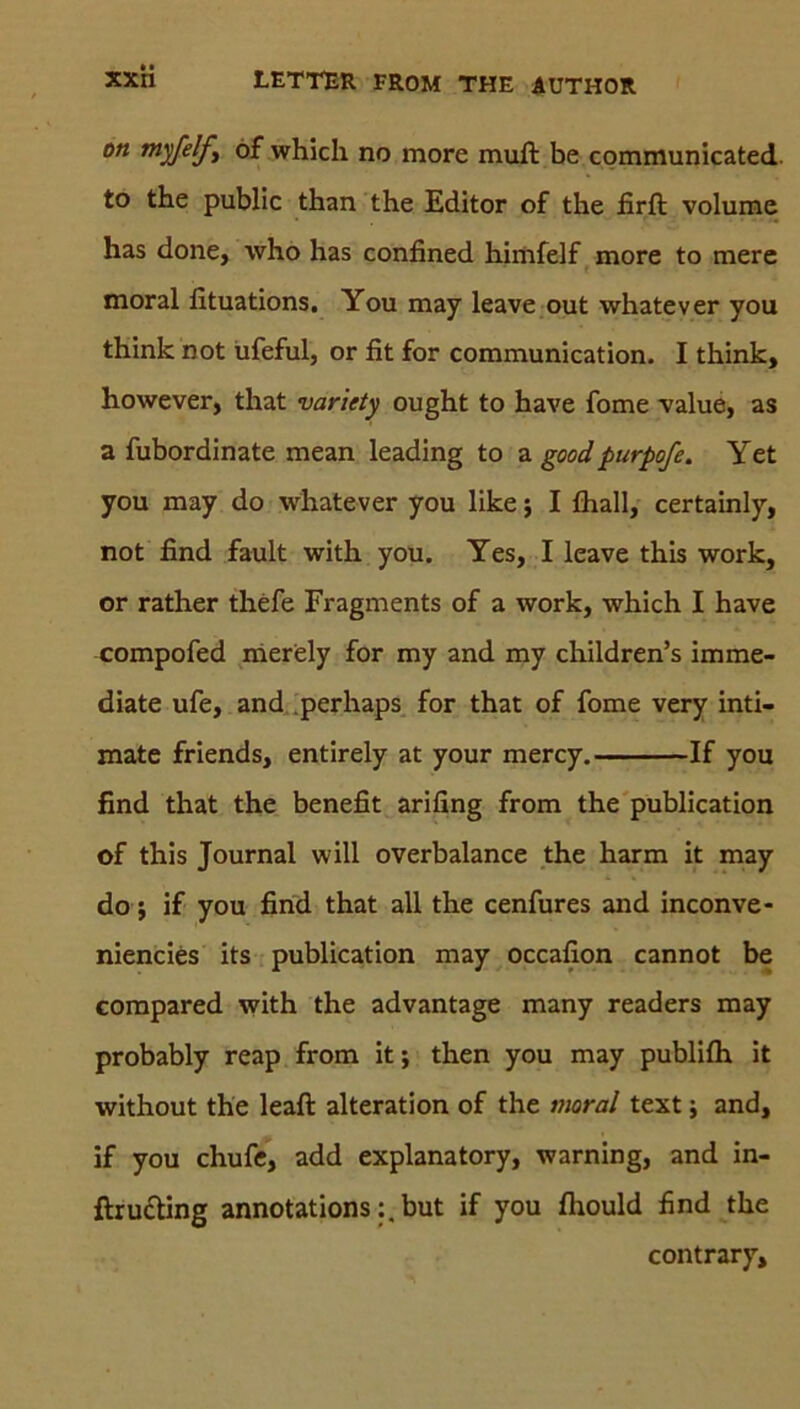 ott tttyfelfy of which no more muft be communicated to the public than the Editor of the firft volume has done, who has confined himfelf more to mere moral fituations. You may leave out whatever you think not ufeful, or fit for communication. I think, however, that variety ought to have fome value, as a fubordinate mean leading to a goodpurpofe. Yet you may do whatever you like; I fhall, certainly, not find fault with you. Yes, I leave this work, or rather thefe Fragments of a work, which I have compofed merely for my and my children’s imme- diate ufe, and perhaps for that of fome very inti- mate friends, entirely at your mercy. If you find that the benefit arifing from the publication of this Journal will overbalance the harm it may do; if you find that all the cenfures and inconve- niencies its publication may occafion cannot be compared with the advantage many readers may probably reap from it; then you may publifh it without the leaft alteration of the moral text; and, if you chufe, add explanatory, warning, and in- ftru&ing annotations:,but if you fhould find the contrary.