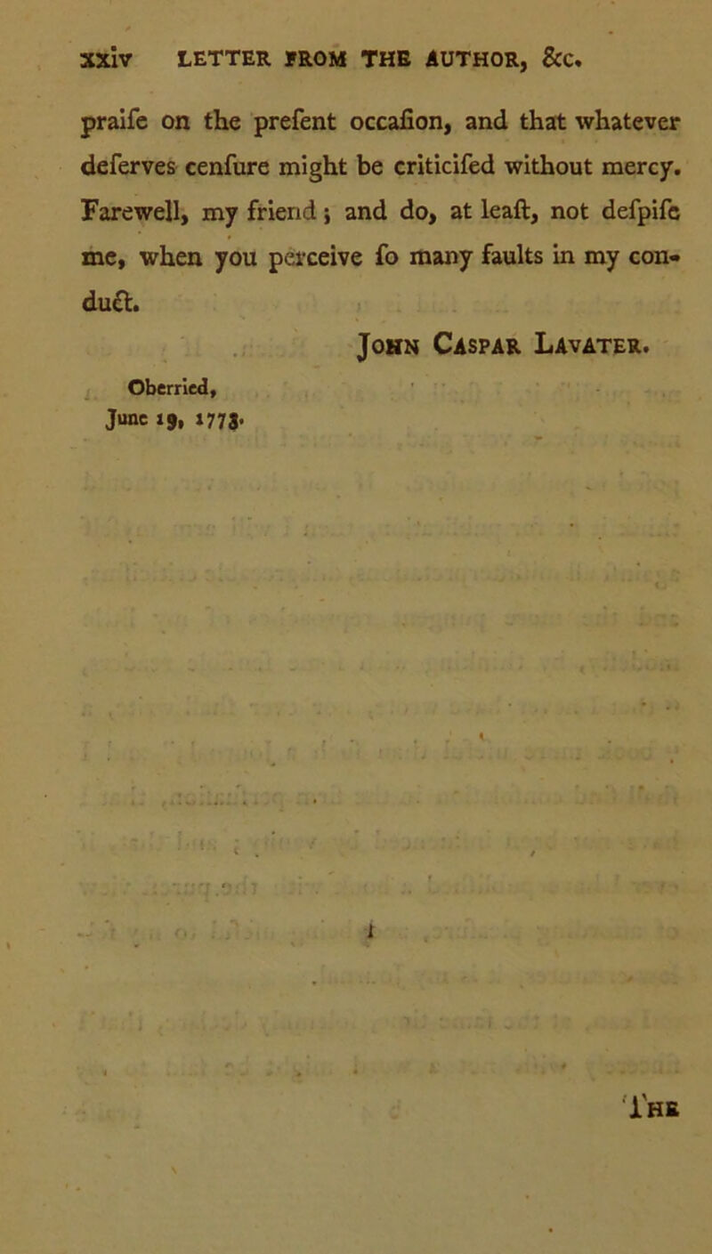 praife on the prefent occafion, and that whatever deferves cenfure might be criticifed without mercy. Farewell, my friend; and do, at leaft, not defpifc me, when you perceive fo many faults in my con- dutt. John Caspar Lavater. Oberried, June 19, 1773. i HE