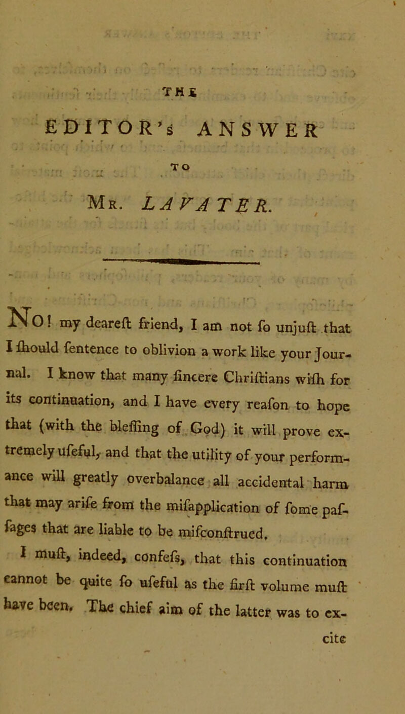 ,7.1;; ,. v \ \ :: ■ _ * •; * : THS E DI TOR’s ANSWER ■ • TO Mr. LA FA TER. No! my deareft friend, I am not fo unjuft that I fhould fentence to oblivion a work like your Jour- nal. I know that many fincere Chriftians wilh for its continuation, and I have every reafon to hopc that {with the bleffing of God) it will prove ex- tremely ufeful,- and that the Utility of your perform- ance will greatly overbalance all accidental harm that may arife from the mifapplication of fome paf- fages that are liable to be mifconftrued, I muft, indeed, confefs, that this continuation cannot be quite fo ufeful as the firft volume muft have bcen. The chief aim of the latter was to ex- cite