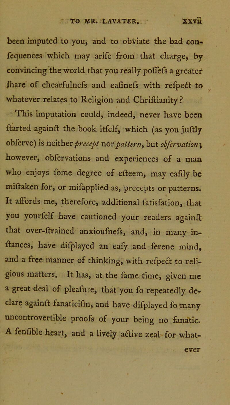 been imputed to you, and to obviate the bad con- fequences which may arife from that charge, by convincing the world that you really poflefs a greater fhare of chearfulnefs and eafinefs with refpe<ft to whatever relates to Religion and Chriftianäty ? This imputation could, indeed, never have been ftarted againft the book itfelf, which (as you juftly obferve) is neitherprecept norpattem, but obfervatioti\ however, obfervations and experiences of a man who enjoys fome degree of efteem, may eafily be miftaken for, or mifapplied as, precepts or patterns. It affords me, therefore, additional fatisfation, that you yourfelf have cautioned your readers againft; that over-ftrained anxioufnefs, and, in many in- ftances, have difplayed an eafy and ferene mind, and a free manner of thinking, with refpect to reli- gious matters. It has, at the fame time, given me a great deal of pleafure, that you fo repeatedly de- clare againft fanaticiftn, and have difplayed fo many uncontrovertible proofs of your being no fanatic. A fenfible heart, and a lively a<ftive zeal for what- ever