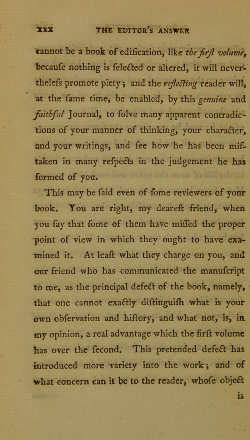 cannot be a book of edification, like thefifß volume, becaufe nothing is feledted or altered, it will never- thelefs promote piety; and the reßeBing reader will, at the fame time, be enabled, by this genuine and faithful Journal, to folve many apparent contradic- tions of your manner of thinking, your charadter, and your writings, and fee how he has been mif- taken in many refpe&s in the judgement he has formed of you. This may be faid even of fome reviewers of your book. Tou are right, my deareft friend, when you fay that fome of them have miiTed the proper point of view in which they ought to have exa- mined it. At leaft what they charge on you, and our friend who has communicated the manufcript to me, as the principal defedt of the book, namely, that one cannot exadtly diftinguifh what is your own obfervation and hiftory, and what not, is, in my opinion, a real advantage which the firft volume has over the fecond. This pretended defe£t has introduced more variety into the work; and of what concern can it be to the reader, whofe objeft is