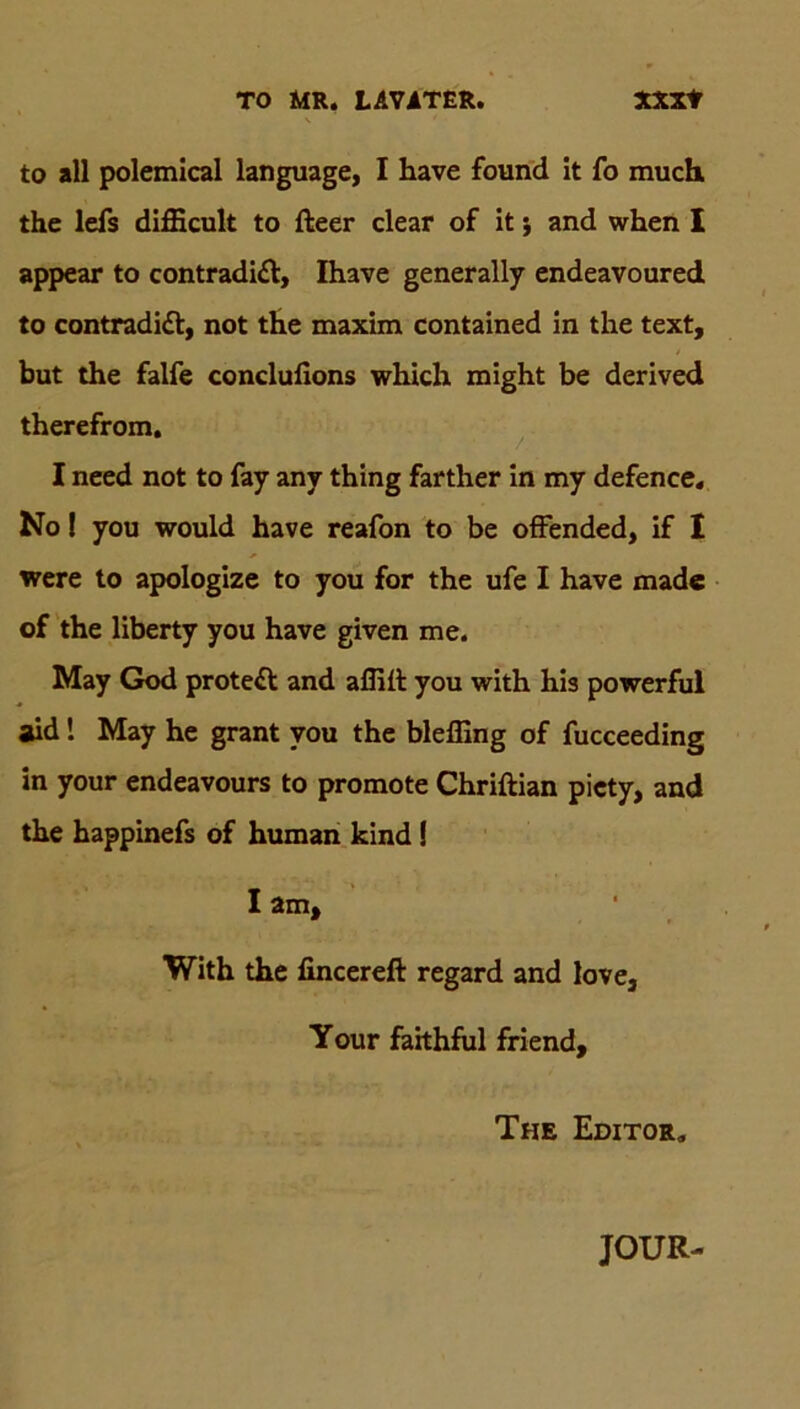 to all polemical language, I have found it fo much, the lefs difficult to fteer clear of it j and when I appear to contradi£l, Ihave generally endeavoured to contradidl, not the maxim contained in the text, but the falfe conclulions which might be derived therefrom. I need not to fay anv thing farther in my defence. No! you would have reafon to be offended, if I were to apologize to you for the ufe I have made of the liberty you have given me. May God protedl and afliil you with his powerful aid! May he grant you the bleffing of fucceeding in your endeavours to promote Chriftian picty, and the happinefs of human kind I I am, With the fincereft regard and love, Your faithful friend, The Editor, JOUR-