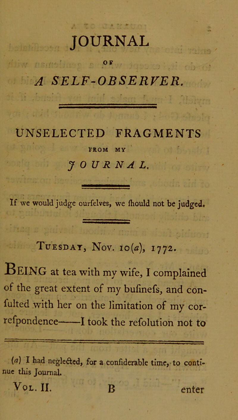 OF A SELF-OBSERVER. UNSELECTED FRAGMENTS FROM MY JOURNAL. If \ve would judge ourfelves, we fhould not be judged. Tuesdat, Nov. io(ä), 1772. Being at tea with my wife, I complained of the great extent of my bufinefs, and con- fulted with her on the Hmitation of my cor- refpondence 1 took the refolution not to [a) I had negleftcd, for a confiderable time, to conti- nue this Journal. Vol.ii. B enter