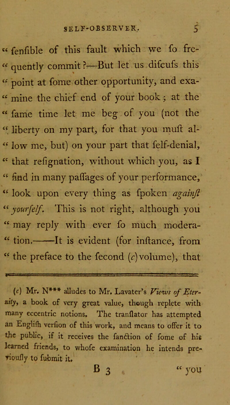 « (enfible of this fault which we fo fre- « quently commit ?—But let us difcufs this « point at fome other opportunity, and exa- “ mine the chief end of your book j at the “ fame time let me beg of you (not the “ liberty on my part, for that you muft al- “ low me, but) on your part that felf-denial, ec that refignation, without which you, as I “ find in many paffages of your performance, <( look upon every thing as fpoken againft “ yourfef. This is not right, although you “ may reply with ever fo much modera- “ tion. It is evident (for inftance, from “ the preface to the fecond (c) volume), that (c) Mr. N*** alludes to Mr. Lavater’s Views of Eter- nity, a book of very great value, though replete with many eccentric notions. The tranflator has attempted an Englifh verfion of this work, and means to offer it to the public, if it receives the fanftion of fome of his learned friends, to whofe examination he intends pre- ▼iou/ly to fubmit it, B 3 “ you