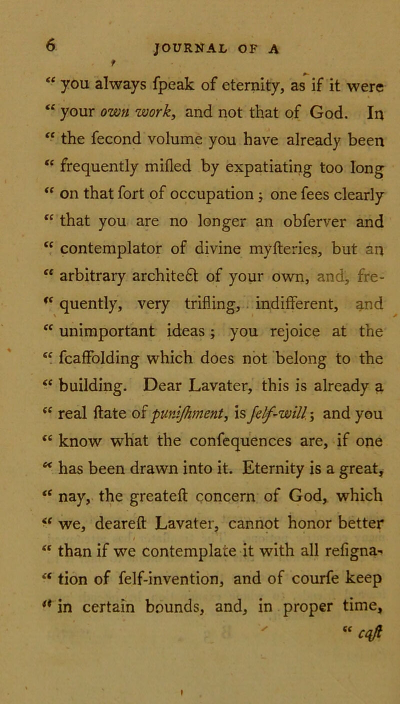 t JOURNAL OF A “ you always fpeak of eternity, as if it were “ your own work, and not that of God. In “ the fecond volume you have already been “ frequently mifled by expatiating too long “ on that fort of occupation; one fees clearly “ that you are no longer an obferver and “ contemplator of divine myfteries, but an “ arbitrary archite£t of your own, and, fre- <{ quently, very trifling, indifferent, and “ unimportant ideas; you rejoice at the “ fcaffolding which does not belong to the “ building. Dear Lavater, this is already a <c real flate of punißiment, is fdf-will\ and you “ know what the confequences are, if one “ has been drawn into it. Eternity is a great, <e nay, the greateft concern of God, which “ we, deareft Lavater, cannot honor better / ; >. ’ than if we contemplate it with all refigna^ “ tion of felf-invention, and of courfe keep ** in certain bounds, and, in proper time, “ cqß »