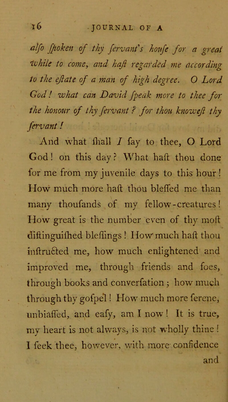 alfo f/ioken of thy fervant's houfe for a great tvhile to come, and haß regarded me according to tlie eßate of a man of high degree. O Lord God! what can David fpeak more to thee for the honour of thy fervant ? for thou knoweß thy fervant! And what fliall I fay to thee, O Lord God! on this day? What haft thou done for me from my juvenile days to this hour ! How much more haft thou bleffed me than many thoufands of my fellow-creatures! How great is the numher even of thy moft diftinguiftied bleflings ! How much haft thou inftrudfted me, how much enlightened and improved me, through friends and foes, through books and converfation ; how much through thy gofpel! How much more ferene, unbiafled, and eafy, am I now! It is true, my heart is not always, is not wholly thine ! I feek thee, however, with more confidence and