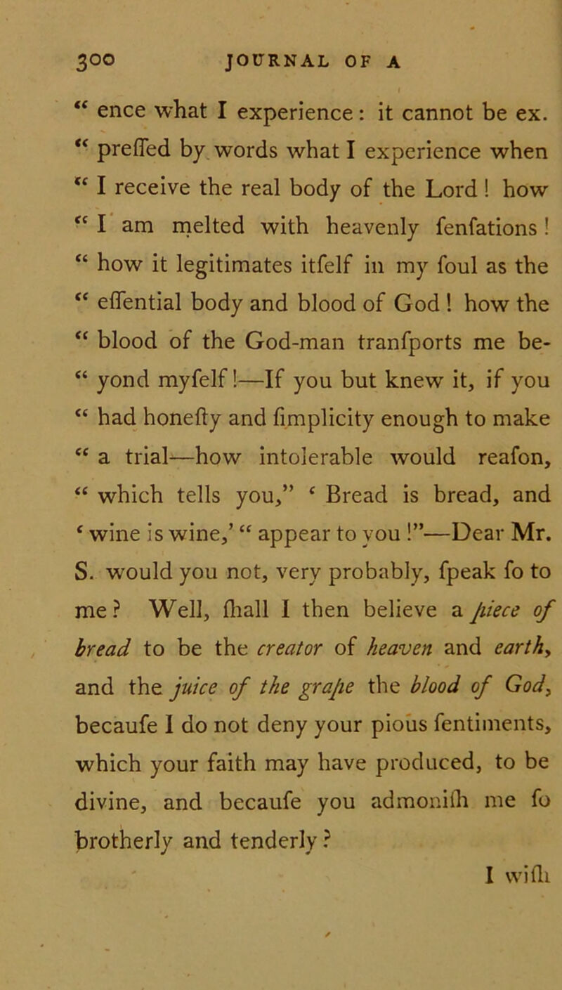 “ ence what I experience: it cannot be ex. “ prefTed by words what I experience when u I receive the real body of the Lord ! how “ I am melted with heavenly fenfations! “ how it legitimates itfelf in my foul as the “ effential body and blood of God ! how the “ blood of the God-man tranfports me be- “ yond myfelf!—If you but knew it, if you <£ had honefty and fimplicity enough to make “ a trial-—how intolerable would reafon, “ which teils you,” c Bread is bread, and f wine is wine,’ “ appear to you !”—Dear Mr. S. would you not, very probably, fpeak fo to me? Well, fhall I then believe aJiiece of bread to be the creator of heaven and earthy and the juice of the grajie the blood of God, becaufe I do not deny your pious fentiments, which your faith may have produced, to be divine, and becaufe you admoniih me fo brotherly and tenderly ? I wifli