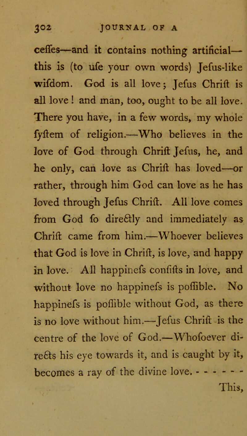 ceffes—and it contains nothing artificial— this is (to ufe your own words) Jefus-like wifdom. God is all love; Jefus Chrift is all love ! and man, too, ought to be all love. There you have, in a few words, my whole fyftem of religion.—Who believes in the love of God through Chrift Jefus, he, and he only, can love as Chrift has loved—or rather, through him God can love as he has loved through Jefus Chrift. All love comes from God fo dire&ly and immediately as Chrift came from him.—Whoever believes that God is love in Chrift, is love, and happy in love. All happinefs confifts in love, and without love no happinefs is poflible. No happinefs is poflible without God, as there is no love without him.—Jefus Chrift is the centre of the love of God.—Whofoever di- re£ts his eye towards it, and is caught by it, becomes a ray of the divine love. ( • This,