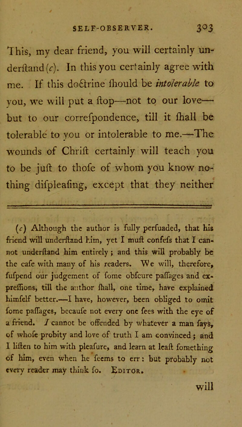 This, my dear friend, you will certainly un- derftand(r). In this you certainly agree with me. If this do£trine fhould be intolerable to you, we will put a Hop—not to our love—• but to our correfpondence, tili it fhall be tolerable to you or intolerable to me.—The wounds of Chrift certainly will teach you to be juft to thofe of whom you know no- thing difpleafmg, except that they neither (c) Although the author is fully perfuaded, that his friend will underftand him, yet I muft confefs that I can- not underftand him entirely ; and this will probably be the cafe with many of his readers. We will, therefore, fufpcnd our judgement of fome obfcure paflages and ex- preffions, tili the author fhall, one time, have explained himfelf better.—I have, however, been obliged to omit fome paflages, becaufe not eveiy one fees with the eye of a friend. I cannot be offended by whatever a man fays, of whofe probity and love of truth I am eonvinced; and I liften to him with pleafure, and learn at leaft fomething of him, even when he fecms to err: but probably not every reader may think fo. Editor. Will