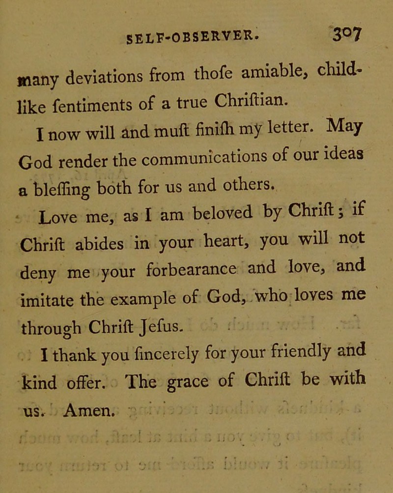 many deviations from thofe amiable, child- like fentiments of a true Chriftian. I now will and muft finifli my letter. May God render the Communications of our ideas a blefling both for us and others. Love me, as I am beloved by Chrift; if Chrift abides in your heart, you will not deny me your forbearance and love, and. imitate the example of God, who loves me through Chrift Jefus. I thank you lincerely for your friendly and kind öfter. The grace of Chrift be with us. Amen.