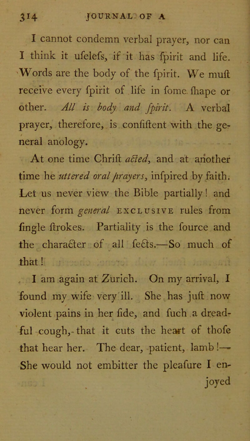 I cannot condemn verbal prayer, nor can I think it ufelefs, if it has fpirit and life. Words are the body of the fpirit. We muft receive every fpirit of life in fome. fhape or other. All is body and fpirit. A verbal prayer, therefore, is conliftent with the ge- / 1 neral anology. At one time Chrift afted, and at ahother time he uttered oral Jirayers, infpired by faith. Let us never view the Bible partially! and never form general exclusive rules from fingle ftrokes. Partiality is the fource and the chara£ter of all fe£ts.—So much of that 1 I am again at Zürich. On my arrival, I found my wife very ill. She has juft now / violent pains in her fide, and fuch a dread- ful cough,-that it cuts the hea*t of thofe that hear her. The dear, patient, lamb !— She would not embitter the pleafare I en- joyed