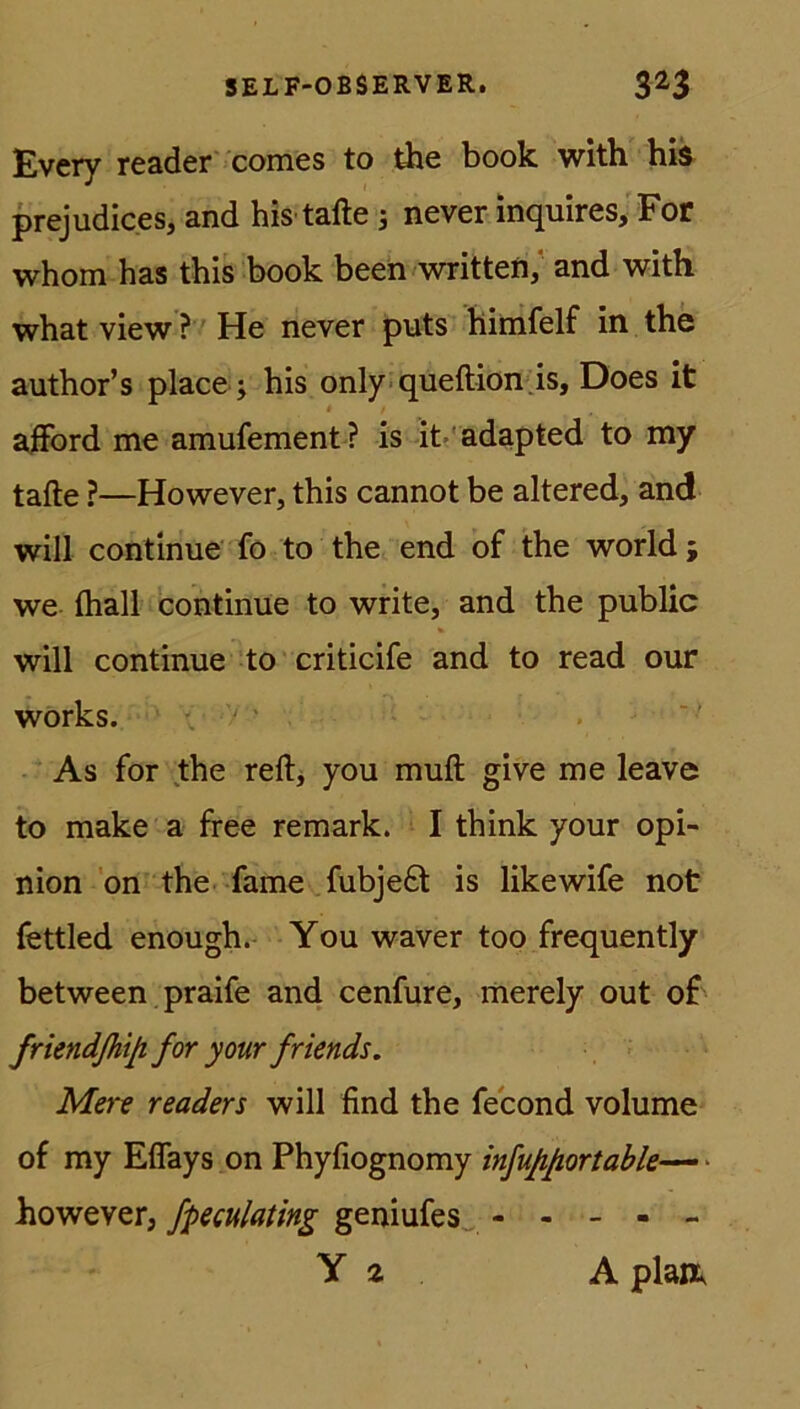 Every reader comes to the book witb his prejudices, and his tafle 3 never inquires, For whom has this book been written, and with what view ? He never puts himfelf in the author’s place 3 his only queftion .is, Does it afford me amufement? is it adapted to my tafle ?—However, this cannot be altered, and will continue fo to the end of the world ; we {hall continue to write, and the public will continue to criticife and to read our works. As for the reft, you muft give me leave to make a free remark. I think your opi- nion on the fame fubje£t is likewife not fettled enough. You waver too frequently between praife and cenfure, merely out o£ friendßiip. for your friends. Mere readers will find the fecond volume of my Effays on Phyfiognomy infujißortable— ■ however, fpeculating geniufes - - - - - Y 2 A plan,