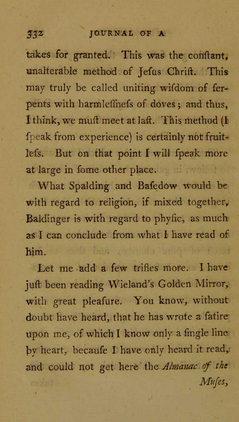 takes for granted. This was the conflant, unalteräble method of Jefus Chrift. This may truly be called uniting wifdorn of fer- pents with harmleffnefs of doves; and thus, I think, we muft meet at laft. This method (I fpeak from experience) is certainly not fruit- lefs. But on that point I will fpeak more at large in fome other place. What Spalding and Bafedow would be with regard to religion, if mixed together, Baidinger is with regard to phylic, as much as I can conclude from what 1 have read of him. Let me ädd a few trifles more. I have juft been reading Wieland’s Golden Mirror, with great pleafure. You know, without doubt have heard, that he has wrote a fatire upon me, of which I know only a fingle line by heart, becaufe I have only heard it read, and could not get here the Atmanac of the MufeSy