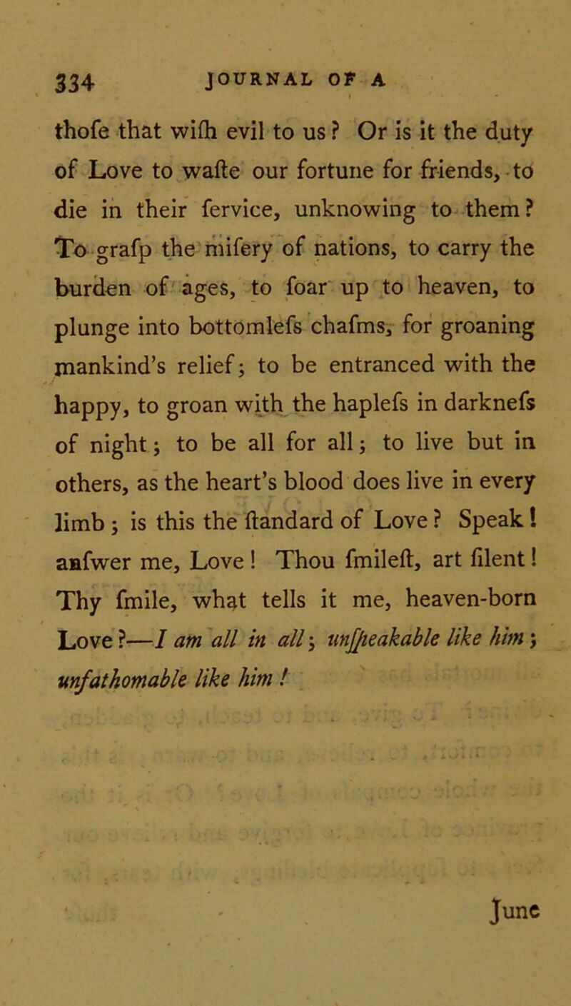 thofe that wifti evil to us ? Or is it the duty of Love to wafte our fortune for friends, to die in their fervice, unknowing to them ? To grafp the mifery of nations, to carry the bürden of ages, to foar up to heaven, to plnnge into bottomlefs chafms, for groaning mankind’s relief; to be entranced with the happy, to groan with the haplefs in darknefs of night; to be all for all; to live but in others, as the heart’s blood does live in every Jimb ; is this the ftandard of Love ? Speak! aafwer me, Love ! Thou fmileft, art filent! Thy fmile, what teils it me, heaven-born Love ?—I am all in all j unjjieakable like him; unfatkomable like him ! June