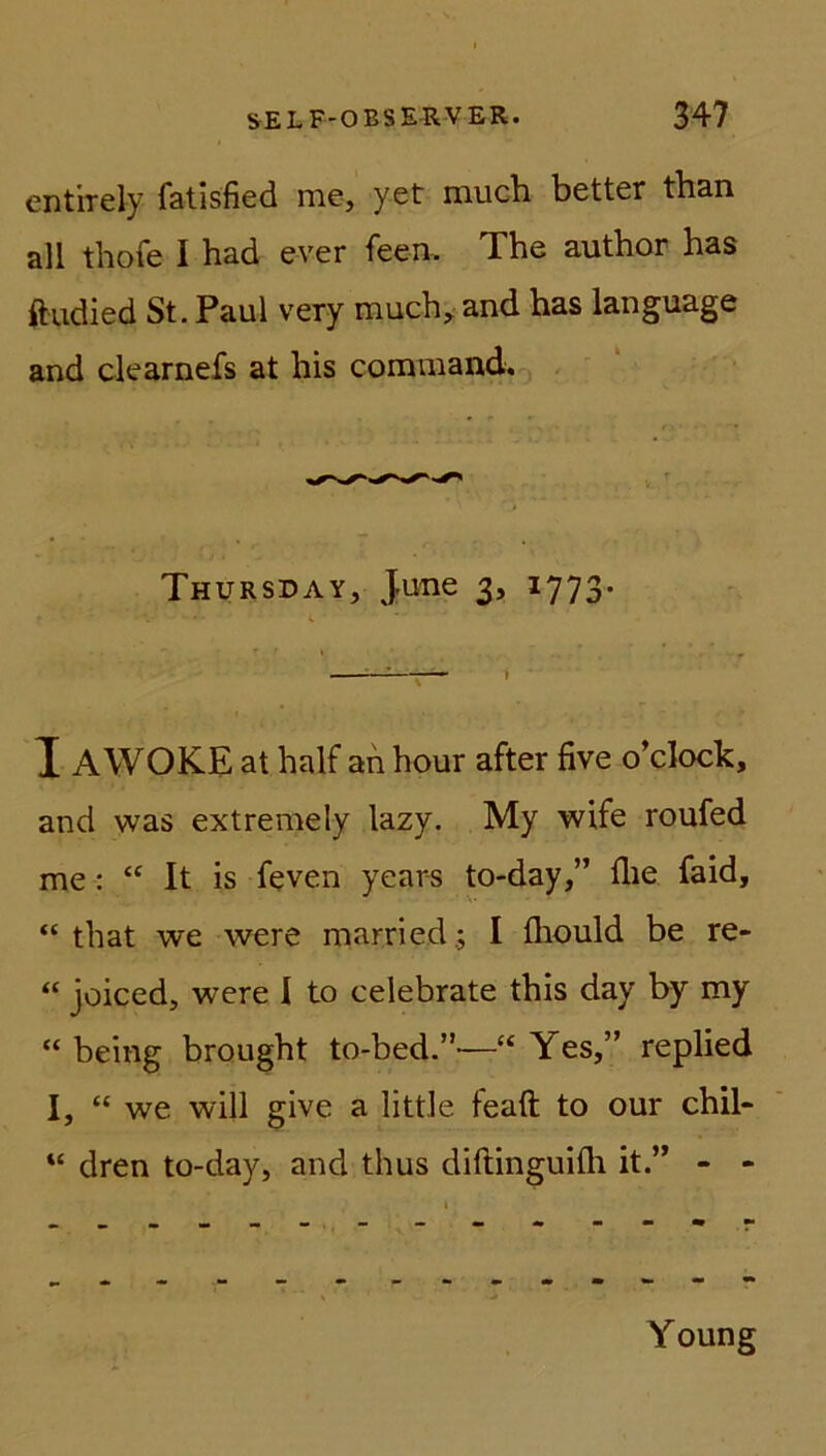 entirely fatisfied nie, yet much better than all thofe I had ever feen, The author has ftudied St. Paul very much, and has language and clearnefs at his command. Thursday, June 3, 1773. T AWOKE at half an hour after five o’clock, and was extremely lazy. My wife roufed me: “ It is feven years to-day,” flie faid, “ that we were married ; I fliould be re- “ joiced, were I to celebrate this day by my “ being brought to-bed.”—“ Yes,” replied I, “ we will give a little feaft to our chil* “ dren to-day, and thus diftinguifli it.” - - Young