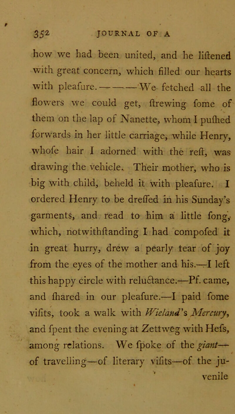 how we had been united, and he liftened with great concern, which filled our hearts with pleafure. We fetched all the fiowers we could get, ftrewing fome of them on the lap of Nanette, whom I puflied forwards in her little carriage, while Henry, whofe hair I adorned with the reft, was drawing the vehicle., Their mother, who is big with child, beheld it with pleafure. I ordered Henry to be dreffed in his Sunday’s garments, and read to him a little fongy which, notwithftanding I had compofed it in great hurry, drew a pearly tear of joy from the eyes of the mother and his.—I left this happy circle with relu&ance.—Pf. came, and fhared in our pleafure.—I paid fome / vifits, took a walk with Wieland' s Mer cury, and fpent the evening at Zettweg with Hefs, among relations. We fpoke of thq giant— • of travelling—of literary vifits—of the ju- venile