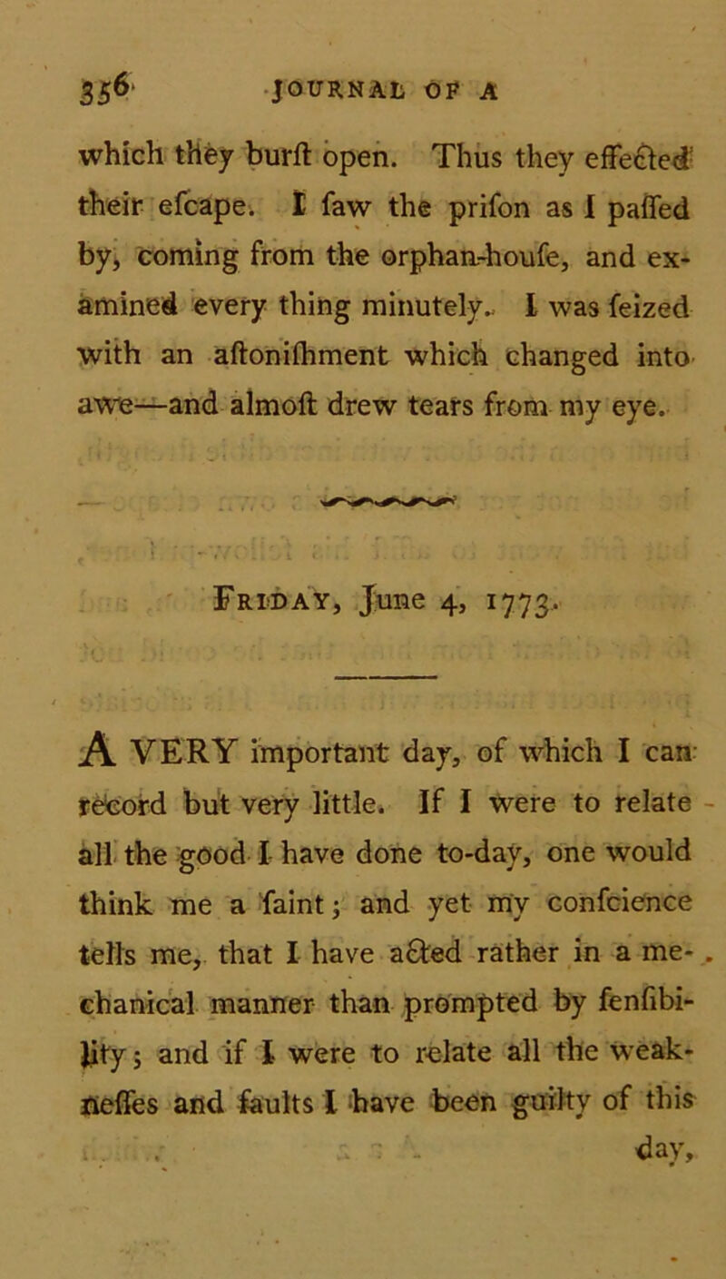 which they burft open. Thus they effe&ed their efcape. I faw the prifon as I pafled by, coming from the orphan-houfe, and ex- amined every thing minutely., I was feized with an aftonilhment which changed into awe—and almoft drew tears from my eye. ,■ . } '-V/.'i;r_.t ev Friday, June 4, 1773. X * .»! ' > ' : «1 ‘ x . • ■ A VERY important day, of which I can: reeofd but very little* If I were to relate all the göod I- have done to-day, one would think me a faint ; and yet my confcience teils me, that I have a&ed rather in a me- chanical manner- than prompted by fenfibi- Jity; and if l were to relate all the weak- fleffes and faults X have been guilty of this