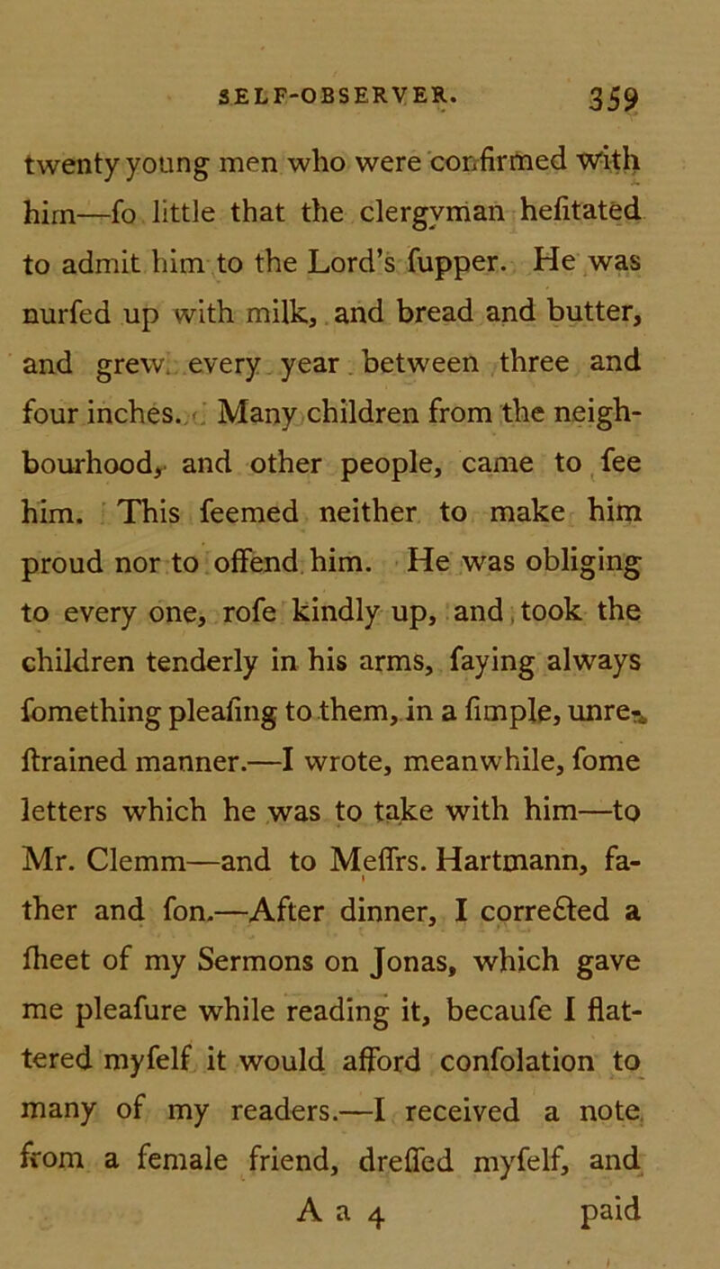 twentyyoung men wlio were confirmed with hirn—fo littJe that the clergvman hefitated to admit him to the Lord’s fupper. He was nurfed up with milk, and bread and butter, and grew. every year between three and four inches. Many children from the neigh- bourhood,' and other people, carae to fee him. This feemed neither to make him proud nor to offend him. He was obliging to every one, rofe kindly up, and, took the children tenderly in his arms, faying always fomething pleafing to them, in a fimple, unre?* ftrained manner.—I wrote, meanwhile, fome letters which he was to take with him—to Mr. Clemm—and to Meffrs. Hartmann, fa- ther and fon.—After dinner, I corre£ted a fheet of my Sermons on Jonas, which gave me pleafure while reading it, becaufe I flat- ternd myfelf it would afford confolation to many of my readers.—I received a note from a female friend, dreffed myfelf, and A a 4 paid