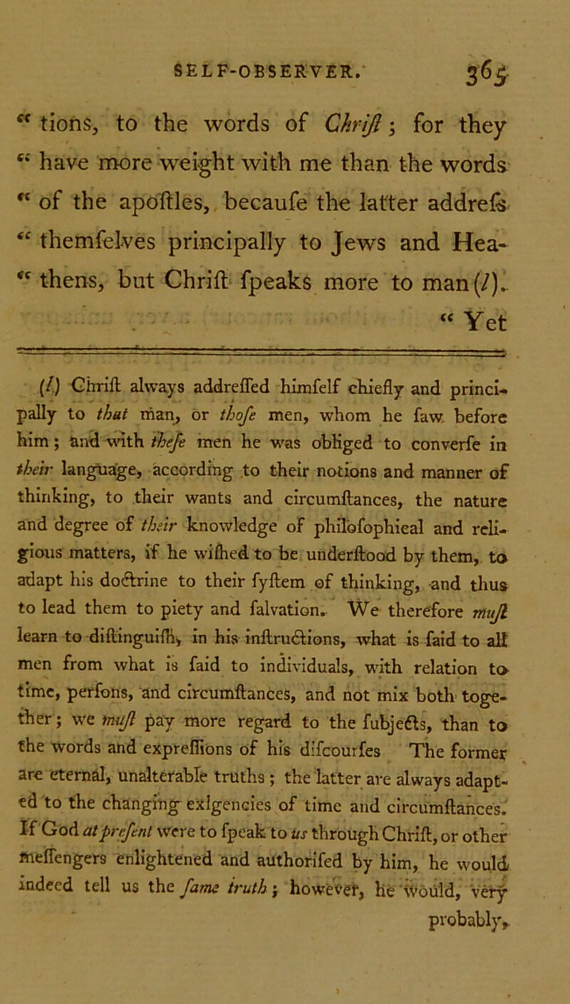 ff tions, to the words of Chrifl ; for they c*' have more weight with me than the words “ of the apoftles, becaufe the latter addrefe <c themfelves principally to Jews and Hea- thens, but Chrift fpeaks more to man(/).. “ Yet (/) Chrift always addrefled himfelf chiefly and princi- pally to thut man, or thofe men, whom he faw beforc him; and with t'hefe men he was obliged to converfe in tbeir language, according to their notions and manner of thinking, to their wants and circumftances, the nature and degree of their knowledge of philofophieal and reli- gious matters, if he wifhed to be underftood by them, to adapt his doftrine to their fyftem of thinking, and thus to lead them to piety and falvation. We therefore muß learn to diftinguifh, in his inftructions, what is faid to alt men from what is faid to individuals, with relation to time, perfons, and circumftances, and not mix both toge- ther; we muß pay more regard to the fubjefts, than to fhe words and expreflions of his difcourfes The former are eternäl, unalterable truths ; the latter ave always adapt- ed to the changing- exlgencies of time and circumftances. If God at pnße nl we re to fpeak to its through Chrift, or otlier fneftengers enlightened and authorifed by him, he wou.ld indeed teil us the farm truth; howevef, he Would, very probably.