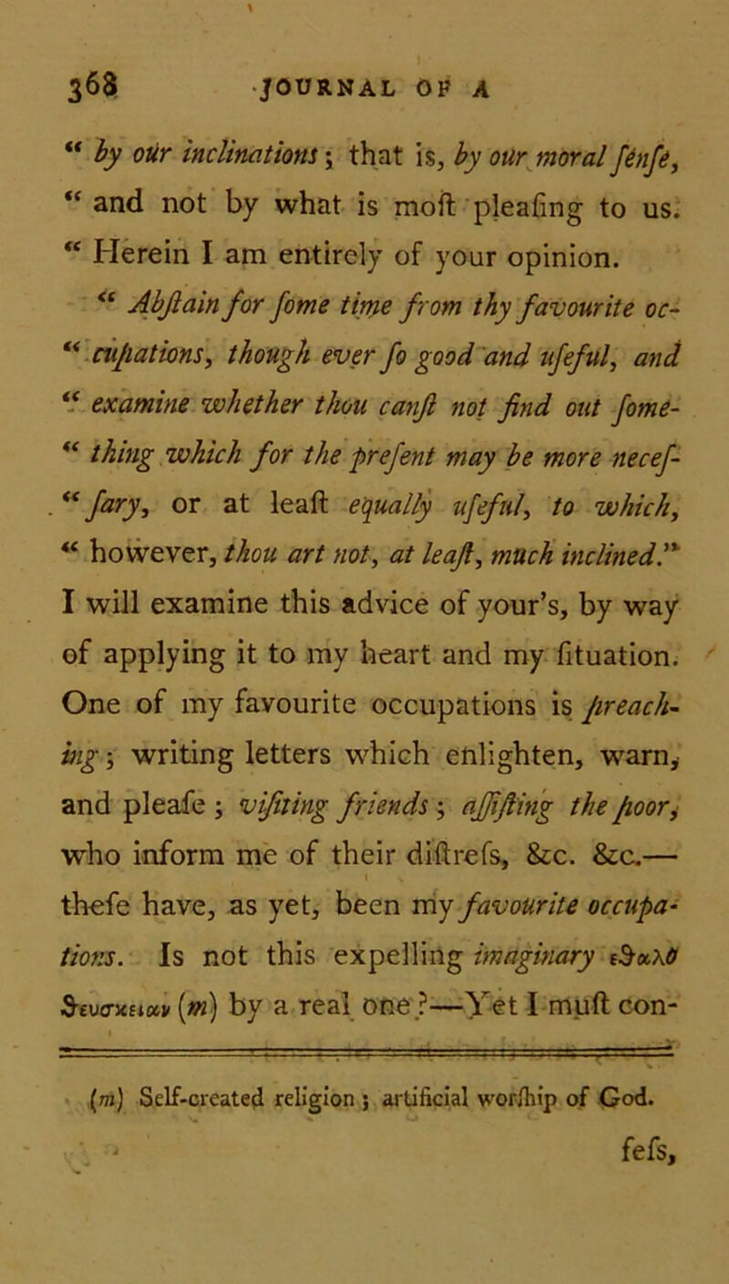 “ by our inclinatiom; that is, by our moyal fenfe, “ and not by what is moft pleafing to us. “ Herein I am entirely of your opinion. “ Abftainfor fome time from thy favourite oc- “ cuftations, though ever fo good and ufeful, and “ examine wbether thou canfi not find out fome- “ thing which for the prefent may be more necef- “ fary, or at leaft equally ufeful, to which, “ however, thou art not, at leaft, much inclined.'% I will examine this advice of your’s, by way of applying it to my heart and my fituation. One of my favourite occupations is fireach- ing; writing letters which enlighten, warn, and pleafe ; vifiting friends; ajfifting the ftoor, who inform me of their diftrefs, &c. &c.— thefe have, as yet, been my favourite occupa- tions. Is not this expelling imaginary &o<.\ö Stvo-icBiuv (m) by a real one ?—Yet I muft con- ' ■ ' (m) Self-created religion ; artificial worfifip of God. J fefs.