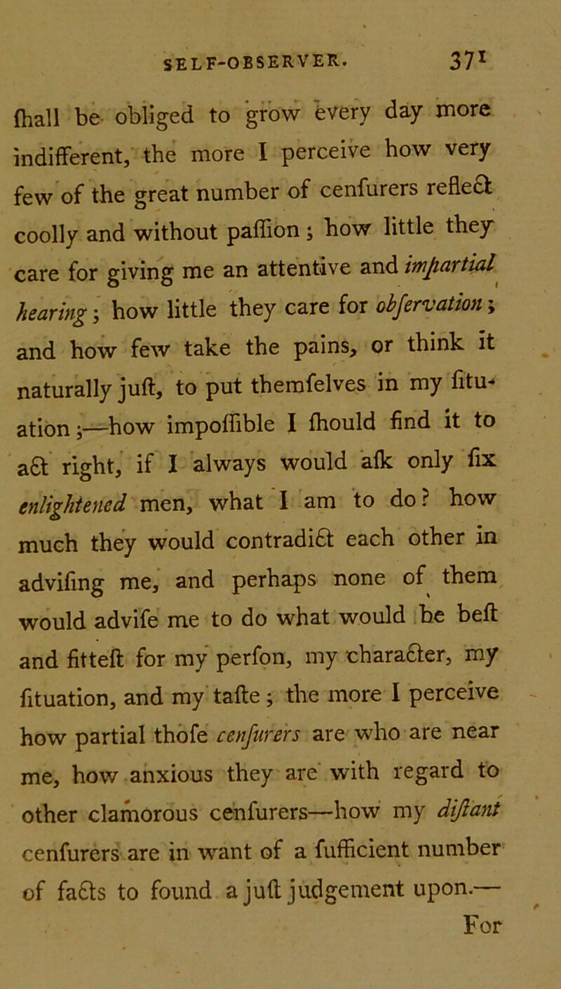 (hall be obliged to grow every day more indifferent, the more I perceive how very few of the great number of cenfurers refle£t coolly and withont paffion ; how little they care for giving me an attentive and impartial hearing; how little they care for obfervation; and how few take the pains, or think It naturally juft, to put themfelves in my fitu- ation;—how impoffible I fhould find it to a£t right, if I always would alk only fix enlightened men, what I am to do? how much they would contradidl each other in advifing me, and perhaps none of them would advife me to do what would be beft and fitteft for my perfon, my charafter, my fituation, and my tafle; the more I perceive how partial thofe cenfurers are who are near me, how anxious they are with regard to other clamorous ceniurers—how my dißant cenfurers are in want of a fufficient number of fa£ts to found a juft judgement upon.— For