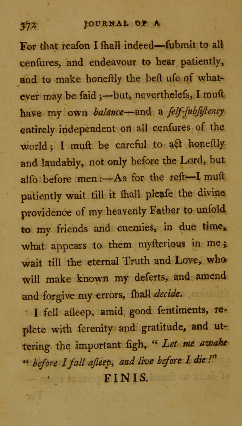 For that reafon I (hall indeed—fubmit to all cenfures, and endeavour to hear patiently, and to make honeftly the beft ufe of what- ever may be faid ;—but, neverthelefs, I muft have my own balance—and a felf-fubßftency entirely independent on all cenfures of the world; I muft be careful to a& honeftly and laudably, not only before the Lord, but alfo before men:—As for the reft—I muft patiently wait tili it fhall pleafe the divine providenoe of my heavenly Father to unfold to my friends and enemies, in due time, what appears to them myfterious in me; wait tili the eternal Truth and Love, who will make known my deferts, and amend * and forgive my errors, fhall decide. I feil afleep, amid. good fentiments, re- plete with ferenity and gratitude, and ut- tering the important figh, “ Let me awake “ before I fall aßeep, and live before l die ! FINIS.