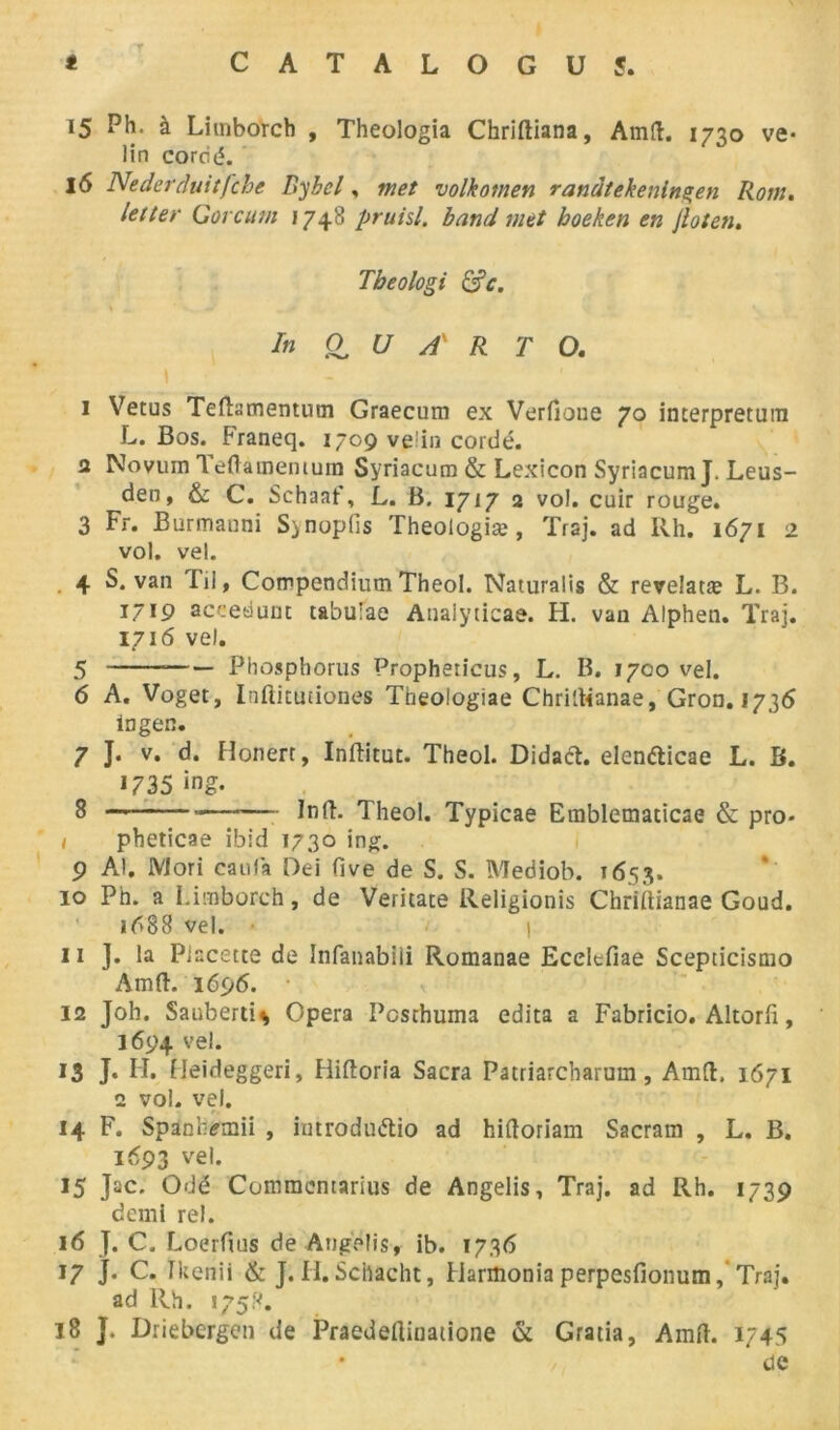 15 Ph. à Litnborch , Theologia Chriftiana, Amd. 1750 vé- lin cordé. 16 Nederduitfche Bybcl, met volkotnen randtekenlngen Rom. letter Gorcum 1748 pruisl. band met hoeken en Jloten. Tbeologi &c. \ „ * V In O U A' R T O. \ 1 Vêtus Tedamentum Graecum ex Verfione 70 interpreturn L. Bos. Franeq. 1709 ve'in cordé, a Novum Teftamemum Syriacum & Lexicon SyriacumJ. Leus- den, & C. Schaaf, L. B. 1717 2 vol. cuir rouge. 3 Fr. Burmanni S>nopfis Theologiæ, Traj. ad Rh. 1671 2 vol. vel. 4 S. van Fil, Compendium Theol. Naturalis & revelatæ L. B. 1719 acceàuut ta'ouîae Analyticae. H. van Alphen. Traj. 1716 vel. 5 Phosphorus Propheticus, L. B. 1700 vel. 6 A. Voget, Inftitutiones Theologiae Chridianae, Gron. 1736 ingen. 7 J. v. d. Honert, Inditut. Theol. Didatf. eienfticae L. B. 1735 »ng. 8 — Infh Theol. Typicae Emblematicae & pro- I pheticae ibid 1730 ing. 9 Al. Mori caula Oei five de S. S. Mediob. 1653. 10 Ph. a Limborch, de Veritate Religionis Chriîtianae Goud. 1^88 vel. I II ]. la Piacette de Infanabiii Romanae Ecelcfiae Scepticismo Amd. 1696. 12 Joh. Sauberti* Opéra Pcsthuma édita a Fabricio. Altorfî, 1694 vel. 13 J. H. Heideggeri, Hidoria Sacra Patriarcbarum, Amd. 1671 2 vol. vel. 14 F. Spanhemii , imrodu&io ad hidoriam Sacram , L. B. 1693 vel. 15 Jac. Odé Commcntarius de Angelis, Traj. ad Rh. 1739 demi rel. 16 J. C. Loerfius de Angelis, ib. 1736 17 J. C. ïkenii & J.H.Schacht, Harmoniaperpesfionum, Traj. ad Rh. 1758. 18 J. Driebergen de Praedediuatione & Gratia, Amd. 1745 * > de