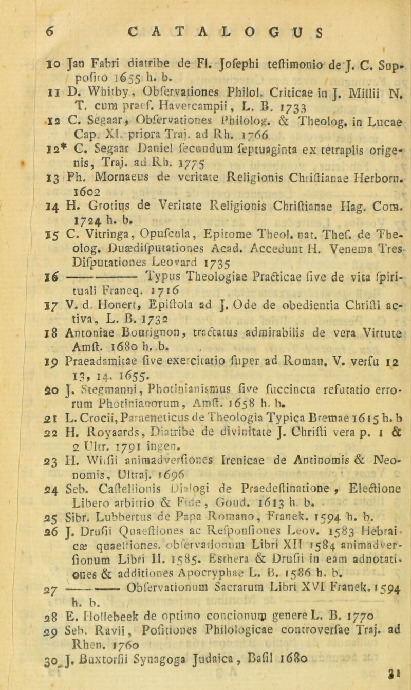 10 Jan Fabri diatribe de Fl. Jofephi teftimonio de J. C. Sup- pofiro j 655 h. b. 11 D. Wbitby, Obfervationes Philoh Criticae in ]. Millii N. T. cum pracf. Havercarapii, L. B. 1733 12 C. Segaar, Obfervationes Pbilolog. & Theolog. in Lucae Cap. Xi. priora Traj. ad Rh. 1766 12* C. Segaar Daniel f'ecisndum feptuaginta ex teiraplis orige- nis, Traj. ad Rh. 1775 13 Ph. Mornaeus de veritate Religionis Chiifiianae Iierborn. 1602 14 H. Grotius de Veritate Religionis Chriftianae Hag. Cora. 1724 h. b. 15 C. Vitringa, Opufcnla, Epitome Theol. nat. Thef. de The- olog. Duædifputationes Acad. Accedunt H. Venema Très Difputationes Leonard 1735 16 Typus Theologiae Pra&icae five de vita fpiri- tuali Francq. 1716 17 V. d Honert, Epillola ad j. Ode de obedientia ChriCli ac- tiva, L. B. 1732 18 Antoniae Bourignon, tractaïus admirabilis de vera Virtute Amft. 1680 h, b. ip Praeadamitae five exercicatio fuper ad Roman, V. verfu 12 1?, H- i655- fio J. Stegmanni, Pbotinîanismus five fuccincta refutatio erro- rum Photiniaoorum, AmfL 5658 h. h. 21 L. Crocii, Paraebeticus de Theologia Typica Bremae 1615 h. b 22 H. Royaards, Diatribe de divinitate J. Chrifti vera p. 1 & 2 Cltr. t791 ingen. 23 H. Whfii aniraadverfiones Ircnicae de Antinomis & Neo* nomis, Ultraj. 1696 s4 Seb. Caftellionis Diaiogi de Praedcflinatione , Ele&ione Libère arbitrio & bide, Goud. 1613 h b. 25 Sibr. Lubbertus de Papa Romano, Franek. 1594. h. b. 26 J. Drufii Quaeftiones ae Refpunfiones Leov. 1583 Hebrai cæ quaeifiones. obfervationum Libri XII 1584 animndver- fionum Libri IL 1585. Eschera & Drufii in eam adnotati. ones & additiones Apocryphae L. B. 1586 h. b. 27 Obfervationum Sacrarum Libri XVI Franek. 1594 h. b. 28 E. Hollebeek de optimo concionutp genereL. B. 1770 2p Seb. Ravii, Pofitiones Philologicae controverfae Traj. ad Rhen. 1760 30_ J. Buxtorfii Synagoga Judaica , Bafil 1680 3i