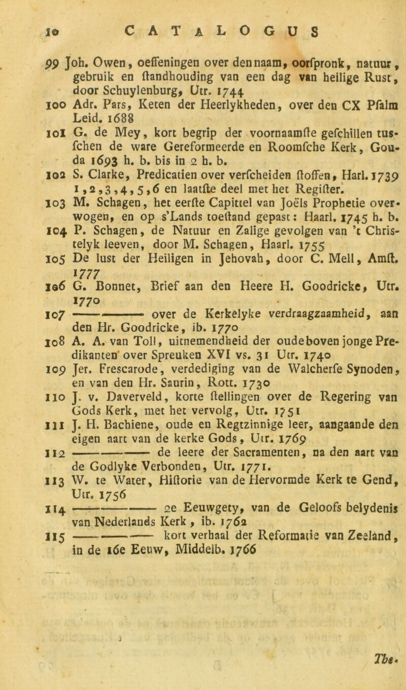 99 Joh. Owen, oeffeningen over dennaam, oorfpronk, natuur, gebruik en ftandhouding van een dag van heilige Rust, door Schuylenburg, Utr. 1744. 100 Adr. Pars, Keten der Heerlykheden, over den CX Pfalm Leid. 1688 101 G. de Mey, kort begrip der voornaamfte gefchillen tus* fchen de ware Gereformeerde en Roomfche Kerk, Gou- da 1693 h. b. bis in 2 h. b. 102 S. Clarke, Predicatien over verfcheiden ftoffen, Harl. 1739 1,2,3,4,5,6 en laatfte deel met het Regifter. 103 M. Schagen, het eerfte Capittel van Joëls Prophétie over- wogen, en op s’Lands toeliand gepast : Haarl, 1745 h. b. 104 P. Schagen, de Natuur en Zalige gevolgen van ’t Chris- telyk leeven, door M. Schagen, Haarl. 1755 105 De lust der Heiligen in Jéhovah, door C. Mell, Amft. 1777 l®6 G. Bonnet, Brief aan den Heere H. Goodricke, Utr. 1770 107 over de Kerkelyke verdraagzaamheid, aan den Hr. Goodricke, ib. 1770 108 A. A. van Toll, uitnemendheid der oudeboven jonge Pre- dikanten over Spreuken XVI vs. 31 Utr. 1740 icp Jer. Frescarode, verdediging van de Walcherfe Synoden, en van den Hr. Saurin, Rott. 1730 110 J. v. Daverveld, korte flellingen over de Regering van Gods Kerk, met het vervolg, Utr. 1751 111 J. H. Bachiene, oude en Regtzinnige leer, aangaande den eigen aart van de kerke Gods, Utr. 1769 112 de leere der Sacramenten, na den aart van de Godlyke Verbonden, Utr. 1771. 113 W. te Water, Hiftorie van de Hervormde Kerk te Gend, Utr. 1756 114 2e Eeuvvgety, van de Geloofs belydenis van Nederlands Kerk , ib. 1762 115 kort verhaal der Reformatie vanZeeland, in de 16e Eeuw, Middelb. 1766 Tbi< j