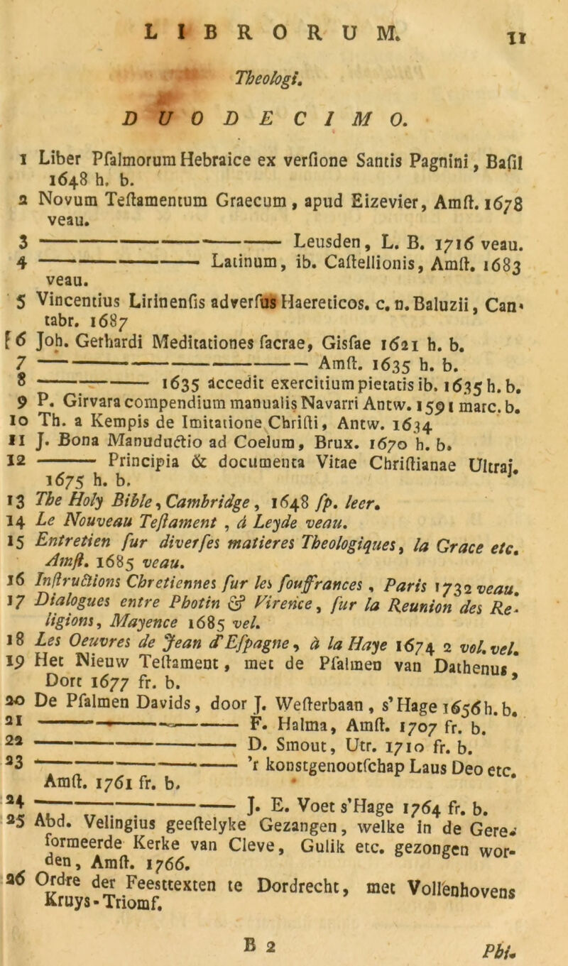 LIBRORUM. ' PP Tbeologi. DUODEC1M O. 1 Liber Pfalmorura Hebraice ex verfione Santis Pagnini, Bafil 1648 h, b. 2 Novum Teftamentum Graecum , apud Eizevier, Amft. 1678 veau. 3 Leusden, L. B. 1716 veau. 4 Laiinum, ib. Caftellionis, Amft. 1683 veau. 5 Vincentius Lirinenfis adverfus Haereticos. c. n.Baluzii, Can» tabr. 1687 [6 Joh. Gerhardi Meditationes facrae, Gisfae 1621 h. b. 7 * Amft. 1635 b. b. 8 1635 dccedit exercitiumpietatisib. i635h.b. 9 P. Girvara compendium manualisNavarri Antw. 1591 marc. b. 10 Th. a Kempis de Imitatione Chrifti, Antw. 1634 11 J. Bona Manuduétio ad Coelura, Brux. 1670 h. b. 12 Principia & documenta Vitae Chriftianae Ultraî. 1675 h. b. J* 13 The Holy Bible, Cambridge, 1648 fp. lecr. 14 Le Nouveau Teflament , à Leyde veau. 15 Entretien fur diverfes matières Tbeologiques, la Grâce etc. Am fl. 1685 veau. 16 Inflruâlions Chrétiennes fur les foufrances, Paris 1732 veau. 17 Dialogues entre P bot in Virence, fur la Reunion des Re* ligions, Mayence 1685 vel. 18 Les Oeuvres de Jean d'Efpagne, à la Haye 1674 2 vol. vel. 19 Het Nieuw Teftament, met de Pfalineo van Dathenus * Dort 1677 fr. b. * 20 De Pfalmen Davids, door J. Wefterbaan, s’Hage i65<Sh.b. ai F. Halma, Amft. 1707 fr. b. 22 D. Smout, Utr. 1710 fr. b. 23 ’r konstgenootfchap Laus Deo etc Amft. 1761 fr. b. ot 7T7TrT“ J* E* Voet s’Hage 1764 fr. b. 5 Abd. Velingius geeftelyke Gezangen, welke in de Gere* forraeerde Kerke van Cleve, Gulik etc. gezongen wor- den, Amft. 1766. 36 ^ruys-TrionfftteXten ^ Dordrecht’ met Vollenhovens Pbu