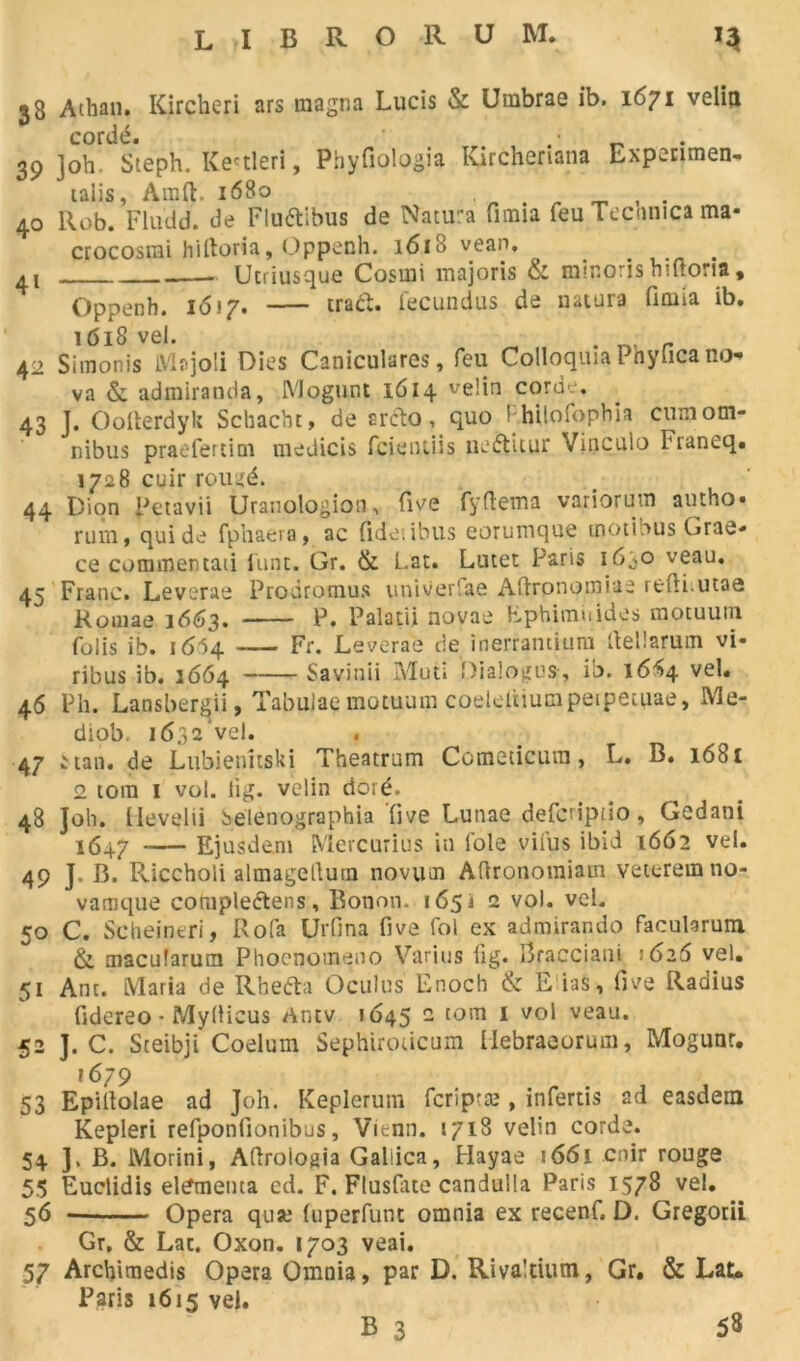 33 Athan. Kircheri ars magna Lucis & Umbrae ib. 1671 velia cordé. .• _ 39 ]oh. Steph. Ke'tleri, Phyfiologia Kirchenana Expenmen- ulis, Amft, 1680 40 Rob. Fludd. de FluéEbus de Natu-a fimia feu Te cnn ica ma- crocosmi hiftoria, Oppeoh. 1618 vean. . 4! Utriusque Cosmi majoris & minons hiftoria, Oppenh. 16*7. traét. fecundus de natura fimia ib. 1618 vel. 42 Siinonis Majoli Oies Caniculares, feu Colloquia Phyfica no- va & admiranda, Mogunt 1614 velin corde. 43 J. Oolterdyk Schacht, de srcto, quo 1 hilofophia cum om- nibus praefertim medicis fcientiis ne&itur Vinculo Franeq. 1728 cuir rougé. 44 Dion petavii Uranologion, five fyftema variorum autho. rum, qui de fphaera, ac fidetibus eorumque tnotibus Grae- ce commentad Unit. Gr. & Lat. Lutet Paris 160° veau. 45 Franc. Leverae Prodromus univer'ae Aftrpnomiae reftiutae Romae 1663. P. Palatii novae Ephimiiides motuum folis ib. 16H Fr. Leverae de inerrantium fiellarum vi- ribus ib. 1664 Savinii Muti Dialogue, ib. 16S4 vel. 46 Ph. Lansbergii, Tabulae motuum coeleitiumpetpecuae, Me- diob. 1632 vel. 47 ^ tan. de Lubienitski Theatrum Comedcum, L. B. i6bi 2 tora 1 vol. lig. velin doré. 48 Joli. Hevelii Selenqgraphia ‘five Lunae defcriptio, Gedani 1647 Ejusdem Mercurius in foie vifus ibid 1662 vel. 49 J, B. Riccholi almagellutn novum Aftronomiam veteremno- vamque compleélens, Bonon. 1651 2 vol. vel. 50 C. Scheineri, Rofa Urfina five fol ex admirando facularum & macularum Phoenomeno Varius fig. Bracciani 1626 vel. 51 Ant. Maria de Rtaefta Oculus Enoch & E ias, five Radius fidereo • Myllicus Antv 1645 c tom 1 vol veau. 52 J. C. Sceibji Coelum Sephiroûcum Hebraeorum, Mogunr. 1679 53 Epiltolae ad Joh. Keplerum fcrîpræ , infertis ad easdem Kepleri refponlionibus, Vienn. 1718 velin corde. 54 J. B. Morini, Aftroiogia Galiica, Hayae 166i cuir rouge 55 Euclidis el^menta cd. F. Flusfate candulla Paris 1578 vel. 56 « Opéra qua; (uperfunt omnia ex recenf. D. Gregorii Gr, & Lat. Oxon. 1703 veai. 57 Archimedis Opéra Omnia, par D. Rivaltium, Gr. & Lat. Paris 1615 vel.