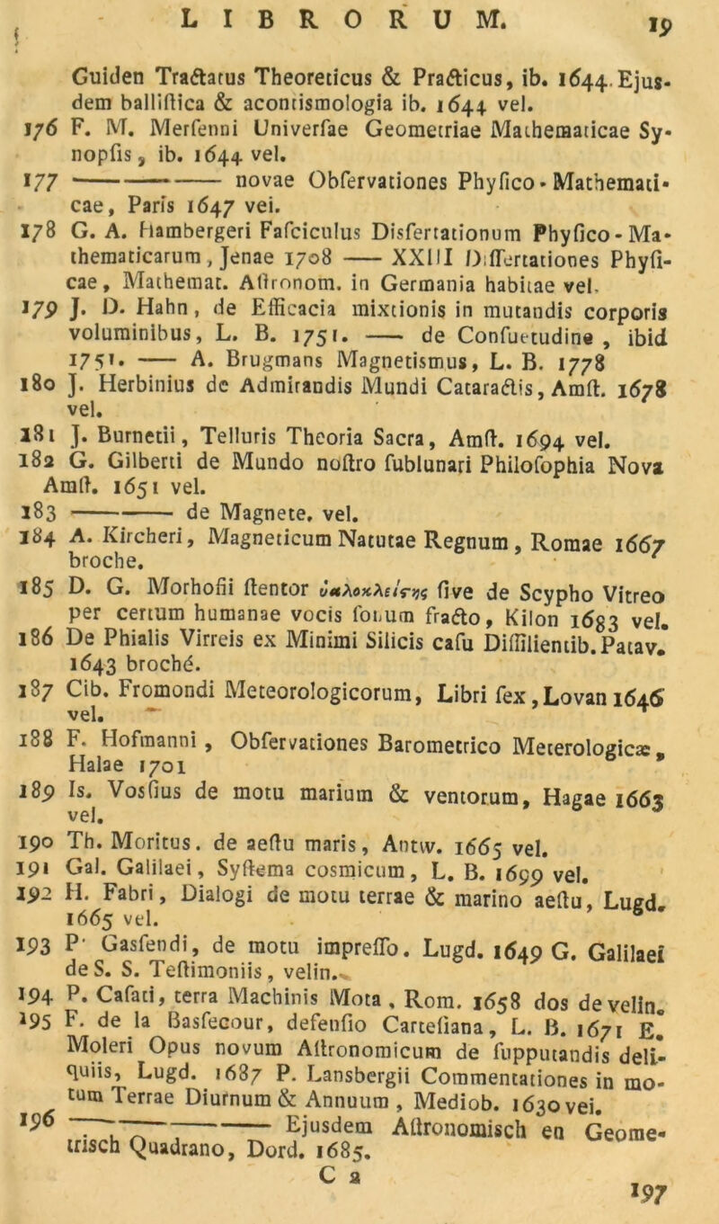 ( ) 19 Guiden Traftatus Theoreticus & Pra&icus, ib. 1644. Ejus- dem balliftica & acontismologia ib. 1644. vel. 176 F. M. Merfenni Univerfae Geometriae Mathematicae Sy* nopfis, ib. 1644 vel. 177 — novae Obfervationes Phyfico» Mathemati* cae, Paris 1647 vei. 178 G. A. hambergeri Fafciculus Disfertationum Phyfico-Ma* thematicarum, Jenae 1708 XXIII Diflertatiooes Phyfi- cae, Mathetnat. Atlronom. in Germania habitae vel- J79 J- D. Hahn , de Elficacia mixtionis in mutandis corporis volurainibus, L. B. 1751. de Confuetudine , ibid 1751. A. Brugmans Magnetismus, L. B. 1778 180 J. Herbinius de Adrairandis Mundi Cataraftis, Amft. 1678 vel. 181 J. Burnetii, Telluris Theoria Sacra, Amft. 1694 vel. 182 G. Gilberti de Mundo noftro fublunari Philofophia Nova Amtf. 1651 vel. 183 de Magnete, vel. 184 A. Kircheri, Magneticum Natutae Regnum , Roraae 1667 broche. 1 185 D. G. Morhofii ftentor five de Scypho Vitreo per certum humanae vocis foiiUtn frafto, Kilon 1633 vel. 186 De Phialis Virreis ex Minimi Silicis cafu Difîîlientib. Patav.* 1643 broché. 187 Cib. Fromondi Meteorologicorum, Libri fex, Lovan 1646 vel. — T 188 F. Hofraanni, Obfervationes Baromerrico Meterologicæ, Halae 1701 i8p Is. VosGus de motu marium & ventorum, Hagae i66x vel. 190 Th. Moritus. de aeftu maris, Aimv. 1665 vel. 19* Gai. Galilaei, Syftema cosmicum, L. B. 1699 vel. 192 H. Fabri, Dialogi de motu terrae & marino aeftu*, Lugd 1665 vel. 193 P' Gasfendi, de motu impreflo. Lugd. 1649 G. Galilaei de S. S. Teftimoniis, velin.^ 194 *95 196 P. Cafati, terra Machinis IVIota , Rom. 1658 dos develin. F. de la Basfecour, defenfio Carteliana, L. B. 1671 E. Moleri Opus novum Altronomicum de fnpputandis déli- ai8’ Lugd. 1687 P. Lansbergii Commentationes in mo- tum Terrae Diurnura & Annuum , Mediob. 1630 vei. Ejusdem AÜronomisch en Geome- irisch Quadrano, Dord. 1685. C a 197