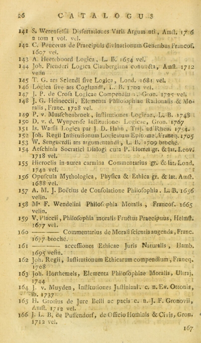 141 S. Werenfelfii Disfertaiioues Varii Argum mi, Am!h \ f 6 2 tom i vol. vd. 142 C. Peucetus de Praecipuis divinationum Geiicribus Francof. i5o7 vel. 143 A. Hééteboord Logica, L. B. 1654 vel. 144 Job. Flenderi Logica Ciaubergiana conua&a, Atnft. 1712 velin 145 T. G. ars Sciendi five Lcglca, Lond. 1681 vel. 146 Logica live ars Cogitanrli, i.. B. 1-02 vei. 147 J. P. de Crola Logicae Compenuiu 1, *Gron. 172Ç veL J48 J. G. Heineccii, Elemema Philolôphiae Raiionalis & Vlo- ralis, Franc. 1728 vel. 149 P* v Musfchenbroek, inftitutiones Logicae, L. B. 1748 150 D. v. d. Wynper?fe Inliitutione< Logicae, Gron. 1767 151 Is. Warfii Logica par J U. llnhn , Traj. ad’Rhen. 1754. 152 Joli. Regii Indicuiionurn Lo, icaruvn Epitome ..Vraneq. 1705 *53 W. Senguerdii ars argumentandi, L. B. «709 broché. 154 Aefchinis Socratici Dialogi cura P. ilorrei gr. &Iat.Leov. 1718 vel. . 3 , ' • • 155 Hieroclis in aurea carmina Commentarius gr. &lat;Lond. 1742 vel. 1 156 Opufcula Mythologica, Phyfica & Ethica gr. & lat. Amd. 1688 vel. 157 A. M. J. Boëtius de Confolatione Philofophia. L. B. 1656 velin. 158 M* F. Wendelini Philofophia Moralis , Francof. 1665 velin. 159 V, Placcii, Philofophia moralis Fruftus Praecipuus, Helmft. J677 vel. 160 Commentarius de Morali fcientiaaugenda, Franc. 1677 broché. 161 acceflîoncs Ethicae Juris Naturalis , Ilamb. 1695 velin. 162 Joh. Regii, Inftitutionum Ethicarum compendium , Franeq. 1708 163 joh. Horthemels, Elementa Philofôphiae Moralis, Uliraj. ^744 ' „ ^ . : 164 J. v. Muyden, Inftitutiones Juftiniani. c. n.Ev. Otronis, * -ib. 1737 163 H. Grotius de Jure Belli ac pacis c. n. J. F. Gronovii, Am R. 1712 vel. 166 j. L. B. de Pufendorf, de Officio tloüiiois &Civis,Gron. « 1712 vel. 167