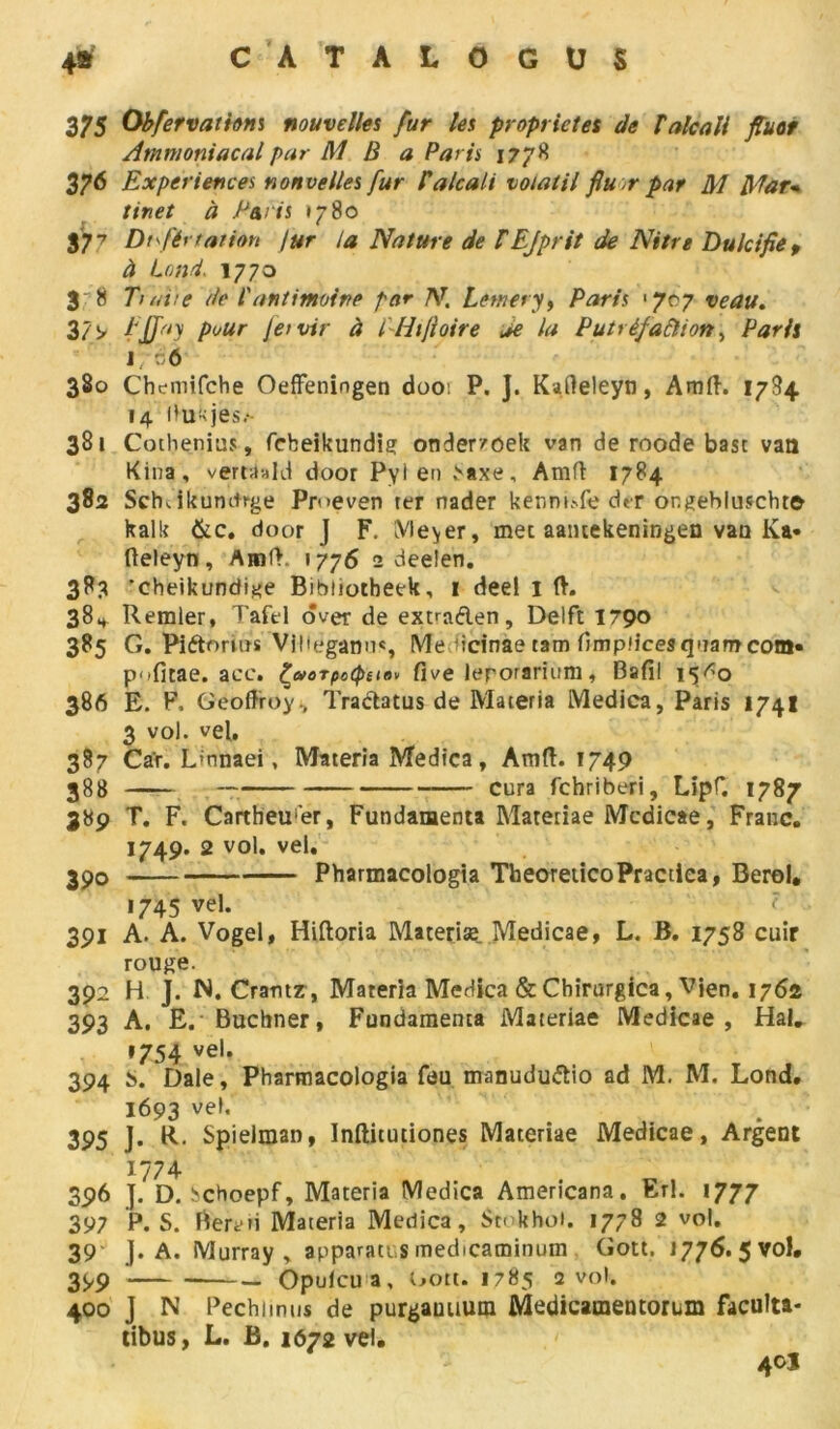 375 Obfervathm nouvelles fur les propriétés de T alcali fluor Ammoniacal par M B a Paris 1778 37^ Expériences nouvelles fur P alcali volatil fiu-r par M Mar- tinet à Paris 1780 377 Dtférration )ur la Nature de TEjprit de Nitre Dulcifie f à Land. 1770 3 8 Tiare de l'antimoine par N. Lemety, Paris '707 veau. 3/9 fJTay pour Jeivir à l Htjioire je la Putréfaction ^ Paris j;:6 380 Cheittifche Oeffeningen doot P. J. Kafteleyn, Amft. 1784 14 l'u-jes.-- 381 Cothenius, fcbeikundig onder/oek van de roode base van Kina, verttiald door Pyl en baxe, Amft 1784 382 Sch Jkumtrge Pr<>even ter nader kenni»fe dtr ongeblufcht© kalk &c. door J F. Meyer, mec aantekeningen vau Ka- fteleyn, Amft. 1776 2 deeîen. 3P3 'cheikundige Bibliotheek, 1 deel 1 ft. 384 Remler, Tafel ôver de excaden, Delft 1790 385 G. Pidorms Vlllègami*, Me ftrfnae tam Cimpfices qnam com» P‘»fitae. ace. Çworpoiptu» Cive lerorarium, Bafil 15^0 386 E. F, Geoffroy., Tradatus de Materia Medica, Paris 174I 3 vol. vel. 387 Car. Unnaei, Materia Medica, Amff. 1749 388 — cura fehriberi, Lipf. 1787 389 T. F. Cartheurer, Fundamenta Materiae Medicae, Franc. 1749. 2 vol. vel. 390 Pharmacologia TbeoreiicoPractiea, Berol. 1745 vel. 391 A. A. Vogel, Hiftoria Materiæ. Medicae, L. B. 1758 cuir rouge. 392 H J. N. Crautz, Materia Medica &Chirurgica, Vien. 1762 393 A. E. Buchner, Fundamenta Materiae Medicae, Hal. *754 vel* 394 b. Dale, Pharmacologia feu manududio ad M. M. Lond, 1693 ve,« 395 J. R. Spielman, Inftitutiones Materiae Medicae, Argent 1774 396 ]. D. !?choepf, Materia Medica Americana. Erl. 1777 397 P. S. Beren Materia Medica, $tokho». 1778 2 vol. 39- J. A. Murray , apparacus medicaminum Gott. 1776. 5 vol. 399 — Opulcu a, Gott. 1785 a vol. 400 J N Pechimns de purgauuum Medicamentorum faculta- tibus, L. Ë. 1672 vel. 40J