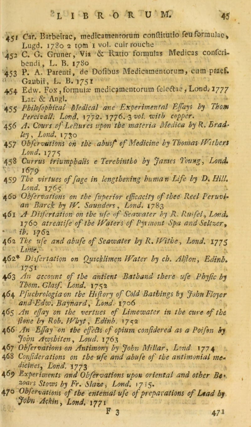 Car. Barbeirac, medicamenrorum conftitutio feuformulae* JLugd. 1780 2 tom 1 vol. cuirrouche 452 C. G. Gruner, Via & Ratio formulas Medicas confcri- bendi, L. B. 1780 453 P. A. Parenti, de Dofibus Medicamentorum, cum praef. Gaubii, L. B. 1751 454 Edvv. Fox, formula; medicamentorum fele&ae, Loudv 1777 Lac. & Angl. 455 Philofophical Medical ave Experimental Effays by Thom Percivall. Lovd. 17712. 1776. 3 vol. with copper. 456 A. Cours of Lefîures ttpon the materia Medica by fl. Brad- le y, Lond. 1730 457 Obfervations on the abusf cf Medicine by Thomas JVtthers Lond. 1775 458 Currus triumphalis e Terebintho by James Toung, Lond. 1679 459 The virtues of fage in lengtbening buman Life by D. LU!/. Lond. 1765 4<50 Obfervations on the fuperior ejfcacity of thee Keel Peruvi- an Barck by JV. Saundérs, Lond. 1783 461 A Disfertation on the nfe of Seazvater by R. Rmfel^ Lord. 1760 atreatife of tbe IVaters of Pyrmont Spa and Seltzer9 * ib. 1762 462 The ufe and abufe of Seazvater by R. JVithe, Lond. 1775 Lune. 462* Disfertation on Quicklimen JVater by ch. Aijlon, Edinb. 175» 463 An aecourt of the antient Batband there ufe Pbyjîc by Tbom.Glasf Lond. 1752 464 Pfuchrologiaon tbe Htflory of Cold Bathings h y John Flouer and'Edw'. Baynard, Lond 1706 465 An ejjay on the vertucs of Limewater in the cure of the /love by Rob. JVhyt, Edinb. 17^2 466 An Effay on the cjfefts cf opium confidered as a Poifon by John Awsbiten, Loud. 1763 467 Obfervations on Antimony by John Millar, Lmd 1774 468 Confiderations on the ufe and abufe of the antimonial me* dicinesy Lond. 1773 469 Experiments and Obfervations upon oriental and other Bf zoars Stows by Fr. hlaze, Lond. 1755. 470 Obfervations of tbe entemal ufe of préparations of Lead by John Ackin, Lond, 1771 F 3 47*