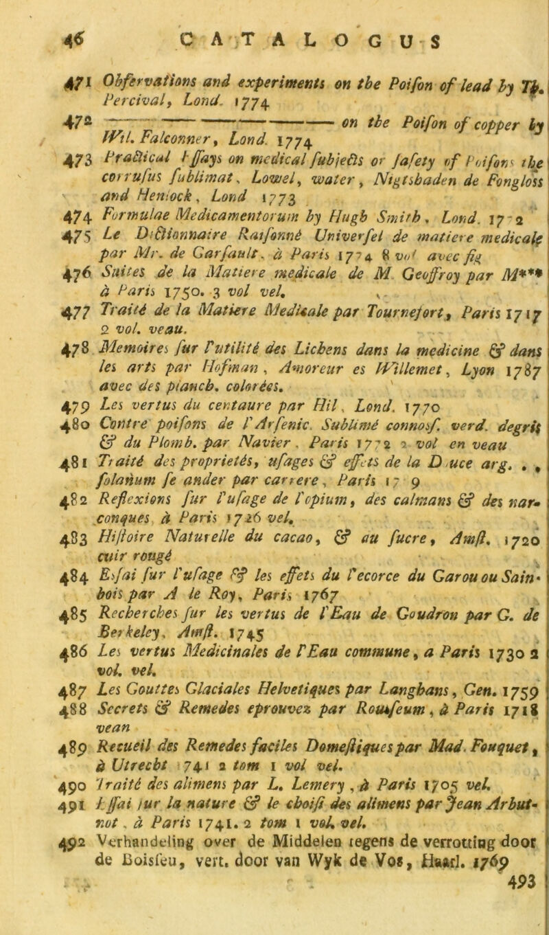 4$ GATA LO GUS 4/1 Obfervations and expert ment s on tbe Poifon of lead by 7$. Percival, Lond. 1774 47a 7.7 _ ' : ; the Poifon of copper ly IVtl. balconner, Lond. 1774 473 PraÙicul hffays on medical fubjeùs or Jafety of Poifon s the cot 1 ufus fu b limât, Loin si, water, Nigtsbaden de Fongloss and Hemock, *773 474 Formulae Medicamentorum by Hugb Smith, Lond. 17 <2 475 Z./r Difliannaire Ratfonnè Univerfel de matière médicale par Mr. <sfe Garfault, à 1774 « W avec fig 476 »S«<7é?s de la Matière medicale de M Geoffroy par M*** à Paru 1750. 3 w/ t/*/. v. 477 7Vw74 de la Matière MedUale par Tour nef or t, Parts 1717 2 îW. wa, 478 Mémoires, fur Vutilité des Lichens dans la mcdicine & dans les arts par lloftnan , Amoreur es IPillemet, Lyon 1787 tfüÉr piancb. colorées. 479 vertus du centaure par Hil, Lond. 1770 480 Contre poiforts de T Arfenic. Sublimé connosf. verd. de gris j £7 Plomb, par Navier. />/*/*« 1772 2 zx?/ 481 Tiaité des propriétés, ufages & effets de la D uce arg. . , folanum fe ander par car ter e, Parts 17 9 482 Réflexions fur l'ufage de l'opium, <&s caïmans S des tsar-• ï conques à Paris >726 zW. 483 Hifloire Naturelle du cacao, S? /«fn?, Am[i. 1720 cwjV 484 Esfai fur l'ufage F# les effets du l'ecorce du Garou ou Sain- bois par A le Roy, /fer/s 1767 485 Recherches fur les vertus de l'Eau de Goudron par G. de Berkeley, Am fl. 1745 486 Les vertus Médicinales de P Eau commune, a Paris 1730 a vol. t>el. 487 Les Gouttes Glaciales Helvétiques par Langhans, Gen. 1759 488 Secrets Rentedes éprouvez par Rouifeum, à Parts 1718 vean 489 Recueil des Retnedes faciles Domefliquespar Mad. Fou que t, é Utrecbt 74.1 a 1 t><?/ 02/. 490 'traité des alimens par L. Lemery , à Paris 1705 491 Lffai tur la nature & le eboifi des alimens par Jean Arbut- r.ut. à Paris 1741. 2 tom i voL vel. 492 Verhandeling over de Middelen tegens de verrottiug door de Boisfeu, vert, door van Wyk de Vos, fcUud. 1769