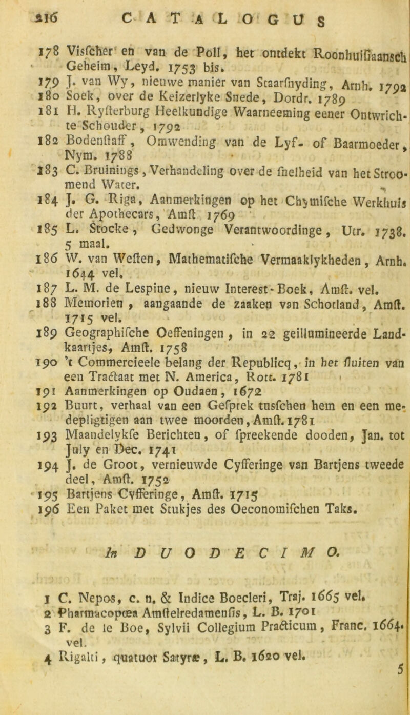178 Visfcher en van de Poli, het ontdekt Roonhuifiaansch Geheim, Leyd. 1753 bis. 179 J. van Wy, nieuwe manier van Staarfnyding, Arnh. 1792 180 Soek, over de Keizerlyke Snede, Dordr. 1789 181 H. llyfterburg Heelkundige Waarneeming eener Ontwrich- te Schouder, 1792 182 Bodenttaff, Omwending van de Lyf- of Baarmoeder, Nym. 1788 183 C. Bruinings, Verhandding over de fnelheid van hetStrco- mend Water. ^ 184 J. G. Riga, Aanmerkingen op het Chymifche Werkhuis der Apothecars, Amft 1769 185 L. Stocke, Gedwonge Verantwoordinge, Ucr. 1738. 5 maal. 186 W. van Weften, Mathematifche Verraaaklykheden, Arnh. 1644 vel. 187 L. M. de Lespine, nieuw Interest-Boek, Anid. vel. 188 Memorien , aangaande de zaaken van Schotland, Amft. 1715 vel. 189 Geographifche Oeffeningen , in 22 geillumineerde Land- kaartjes, Amft. 1758 T90 ’t Commercieele belang der Republicq, in het fluiten van een Traétaat met N. America, Rotr. 1781 < 191 Aanmerkingen op Oudaen, 1672 192 Buurt, verhaal van een Gefprek tusfchen hem en een me- depligtigen aan twee moorden, Amft. 1781 193 Maandelykfe Berichten, of fpreekende dooden, Jan. tôt July en Dec. 1741 194 J. de Groot, vernieuwde Cyfferinge van Bartjens tweede deel, Amft. 1752 195 Bartjens Cvfferinge, Amft. 1715 196 Een Paket met Stukjes des Oeconomifchen Taks. In D U O D E C I M O. 1 C. Nepos, c. n. & Indice Boecleri, Traj. 1655 vel. 2 Pharm'dcopœa Amftelredamenfis, L. B. 1701 3 F. de le Boe, Sylvii Collegium Prafticura, Franc. 1664. vel. 4 Fvigalti, quatuor Saryr» , L. B. 1620 vel. 5