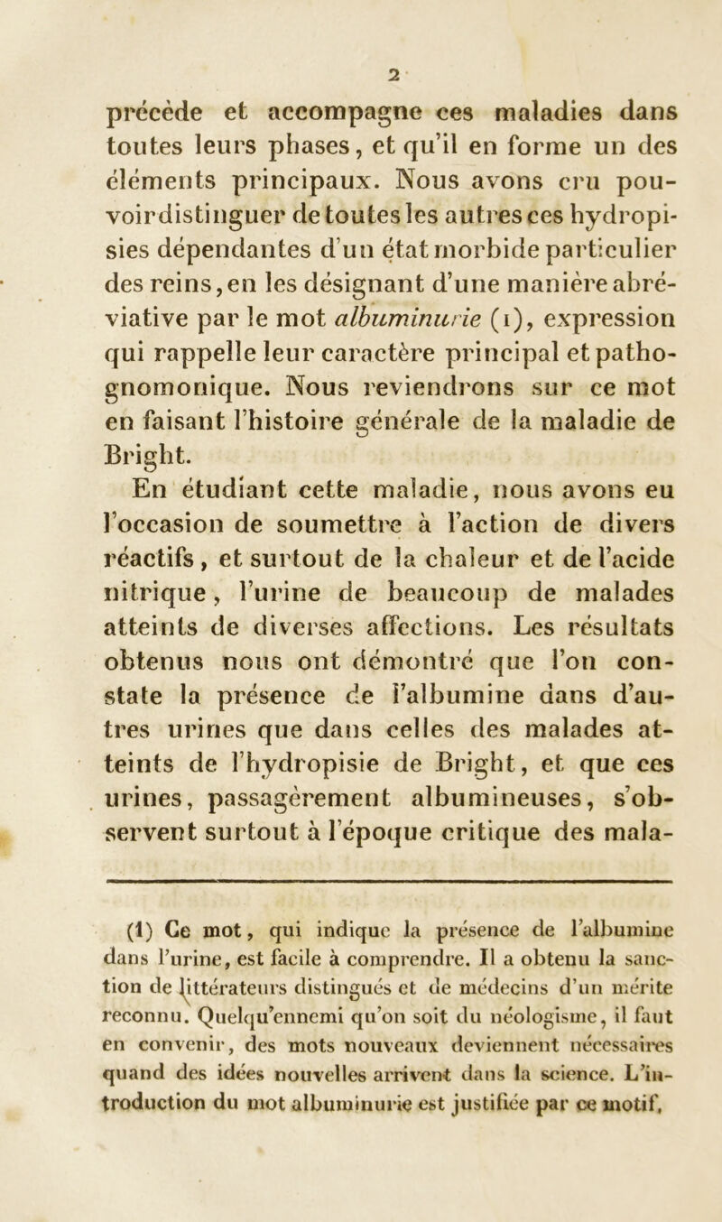 précède et accompagne ces maladies dans toutes leurs phases, et qu’il en forme un des éléments principaux. Nous avons cru pou- voirdistinguer de toutes les autres ces hydropi- sies dépendantes d’un état morbide particulier des reins,en les désignant d’une manière abré- viative par le mot albuminurie (i), expression qui rappelle leur caractère principal et patho- gnomonique. Nous reviendrons sur ce mot en faisant l’histoire générale de la maladie de Bright. En étudiant cette maladie, nous avons eu l’occasion de soumettre à l’action de divers réactifs , et surtout de la chaleur et de l’acide nitrique, l’urine de beaucoup de malades atteints de diverses affections. Les résultats obtenus nous ont démontré que l’on con- state la présence de l’albumine dans d’au- tres urines que dans celles des malades at- teints de l’hydropisie de Bright, et que ces urines, passagèrement albumineuses, s’ob- servent surtout à l’époque critique des mala- (1) Ce mot, qui indique la présence de 1 albumine dans l’urine, est facile à comprendre. Il a obtenu la sanc- tion de littérateurs distingués et de médecins d’un mérite reconnu. Quelqu’ennemi qu’on soit du néologisme, il faut en convenir, des mots nouveaux deviennent nécessaires quand des idées nouvelles arrivent dans la science. L’in- troduction du mot albuminurie est justifiée par ce motif,