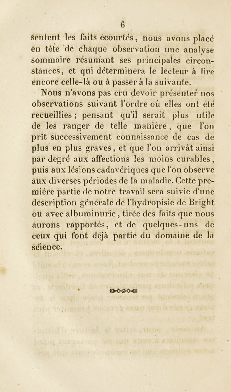 sentent les faits écourtés, nous avons placé en tête de chaque observation une analyse sommaire résumant ses principales circon- stances, et qui déterminera le lecteur à lire encore celle-là ou à passer à la suivante. Nous n’avons pas cru devoir présenter nos observations suivant l’ordre où elles ont été recueillies ; pensant qu’il serait plus utile de les ranger de telle manière, que l’on prît successivement connaissance de cas de plus en plus graves, et que l’on arrivât ainsi par degré aux affections les moins curables, puis aux lésions cadavériques que l’on observe aux diverses périodes de la maladie. Cette pre- mière partie de notre travail sera suivie d’une description générale de î’hydropisie de Bright ou avec albuminurie , tirée des faits que nous aurons rapportés, et de quelques-uns de ceux qui font déjà partie du domaine de la science.