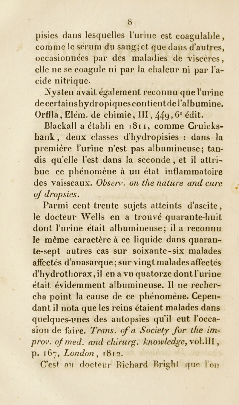 pisies dans lesquelles l’urine est coagulable, connue le sérum du sang;et que dans d’autres, occasionnées par des maladies de viscères, elle ne se coagule ni par la chaleur ni par l’a- cide nitrique. Nysten avait également reconnu que l’urine de certains hydropiques contient de l’albumine. Orfila, Elém. de chimie, llï, 449? 6e édit. Blackall a établi en 1811, comme Cruicks- hank, deux classes d’hydropisies : dans la première l’urine n’est pas albumineuse; tan- dis qu’elle l’est dans la seconde , et il attri- bue ce phénomène à un état inflammatoire des vaisseaux. Obscrv. on the nature and cure of dropsies. Parmi cent trente sujets atteints d’ascite, le docteur Wells en a trouvé quarante-huit dont l’urine était albumineuse; il a reconnu le même caractère à ce liquide dans quaran- te-sept autres cas sur soixante-six malades affectés d’anasarque ; sur vingt malades affectés d’hydrothorax, il en a vu quatorze dont l’urine était évidemment albumineuse. Il ne recher- cha point la cause de ce phénomène. Cepen- dant il nota que les reins étaient malades dans quelques-unes des autopsies qu’il eut l’occa- sion de faire. Traits, of a Society for the im- prov. o/mecl. and chirurg. knowledge, vol.111, p. 167, London, 1812. C’est au docteur Richard Brigbl que l’on