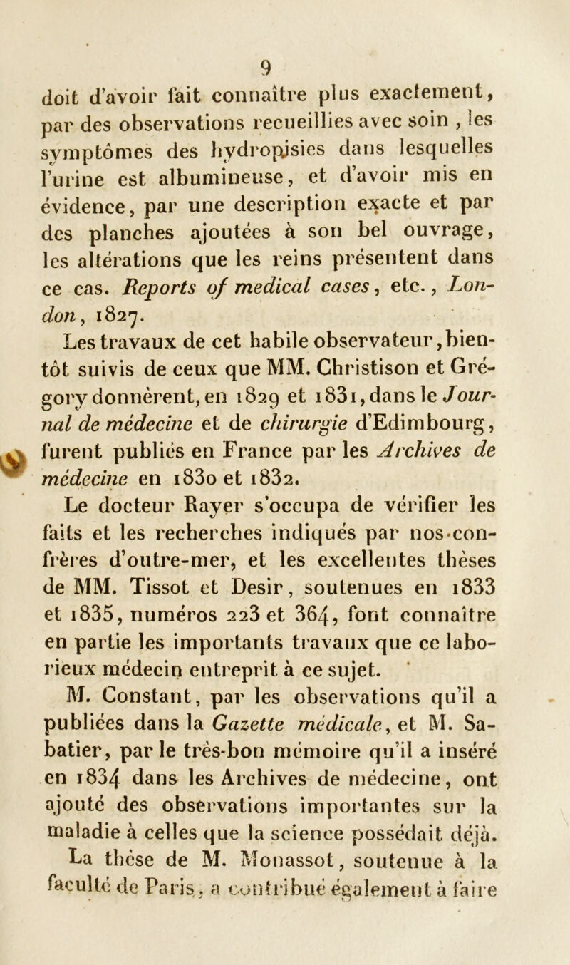 doit davoir fait connaître plus exactement, par des observations recueillies avec soin , les symptômes des hydropjsies dans lesquelles l’urine est albumineuse, et davoir mis en évidence, par une description exacte et par des planches ajoutées à son bel ouvrage, les altérations que les reins présentent dans ce cas. Reports of medical cases, etc., Lon- don, 1827. Les travaux de cet habile observateur bien- tôt suivis de ceux que MM. Christison et Gré- gory donnèrent, en 1829 et 1831, dans le Jour- nal de médecine et de chirurgie d’Edimbourg, furent publiés en France par les Archives de médecine en i83oet i832. Le docteur Rayer s’occupa de vérifier les faits et les recherches indiqués par nos con- frères d’outre-mer, et les excellentes thèses de MM. Tissot et Désir, soutenues en i833 et 1835, numéros 223 et 364, font connaître en partie les importants travaux que ce labo- rieux médecin entreprit à ce sujet. M. Constant, par les observations qu’il a publiées dans la Gazette médicale, et M. Sa- batier, parle très-bon mémoire qu’il a inséré en i834 dans les Archives de médecine, ont ajouté des observations importantes sur la maladie à celles que la science possédait déjà. La thèse de M. Monassot, soutenue à la faculté de Paris, a contribué également à faire