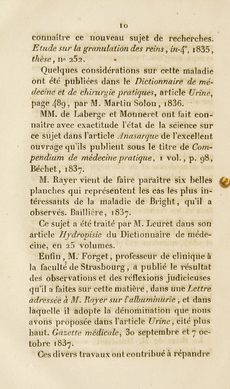 IO connaître ce nouveau sujet de recherches. Etude sur la granulation des reins, in-Ç, i835, thèse, no 252. • Quelques considérations sur cette maladie ont été .publiées dans le Dictionnaire de mé- decine et de chirurgie pratiques, article Urine, page 489, par M. Martin Solon, i836. MM. de Laberge et Mohneret ont fait con- naître avec exactitude l’état de la science sur ce sujet dans l’article Anasarque de l’excellent ouvrage qu’ils publient sous le titre de Com- pendium de médecine pratique, 1 vol., p. 98, Béchet, 1837. M. Rayer vient de faire paraître six belles planches qui représentent les cas les plus in- téressants de la maladie de Bright, qu’il a observés. Baillière, 1837. Ce sujet a été traité par M. Leuret dans son article Hjdropisie du Dictionnaire de méde- cine, en 25 volumes. Enfin , M. Forget, professeur de clinique à la faculté de Strasbourg, a publié le résultat des observations et des réflexions judicieuses qu’il a faites sur cette matière, dans unc Lettre adressée a M. Rayer sur F albuminurie , et dans laquelle il adopte la dénomination que nous avons proposée dans l’article Urine, cité plus haut. Gazette médicale, 3o septembre et 7 oc- tobre 1837. Ces divers travaux ont contribué à répandre