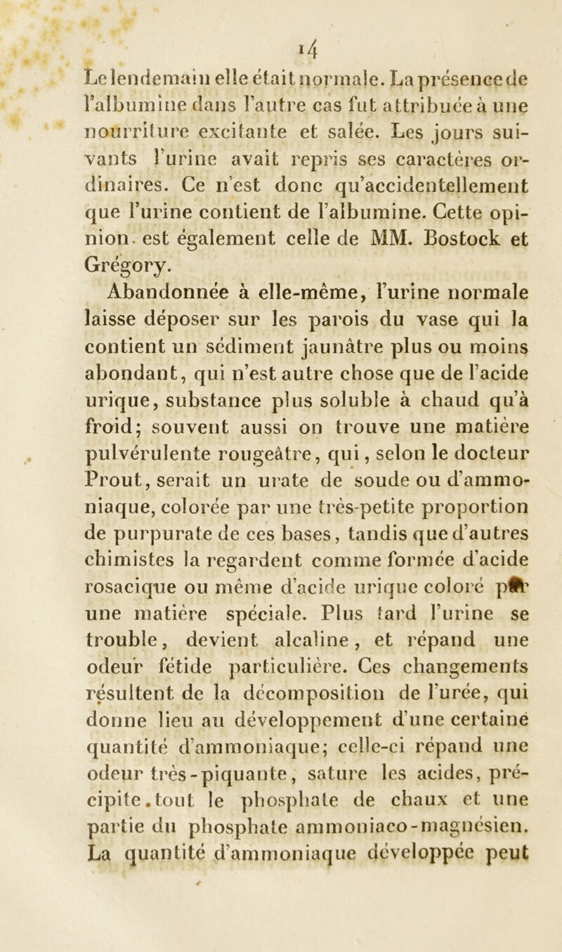 *4 Le lendemain elle était normale. La présence de l'albuminé dans l’autre cas fut attribuée à une nourriture excitante et salée. Les jours sui- vants l’urine avait repris ses caractères or- dinaires. Ce n’est donc qu’accidentellement que l’urine contient de l’albumine. Cette opi- nion. est également celle de MM. Bostock et Grégory. Abandonnée à elle-même, l’urine normale laisse déposer sur les parois du vase qui la contient un sédiment jaunâtre plus ou moins abondant, qui n’est autre chose que de l’acide urique, substance plus soluble à chaud qu’à froid; souvent aussi on trouve une matière pulvérulente rougeâtre, qui, selon le docteur Prout, serait un urate de soude ou d’ammo- niaque, colorée par une très-petite proportion de purpurate de ces bases, tandis que d’autres chimistes la regardent comme formée d’acide rosacique ou même d’acide urique coloré pfc une matière spéciale. Plus tard l’urine se trouble, devient alcaline, et répand une odeur fétide particulière. Ces changements résultent de la décomposition de l urée, qui donne lieu au développement d’une certaine quantité d’ammoniaque; celle-ci répand une odeur très-piquante, sature les acides, pré- cipite, tout le phosphate de chaux et une partie du phosphate ammoniaco-magnésien. La quantité d’ammoniaque développée peut