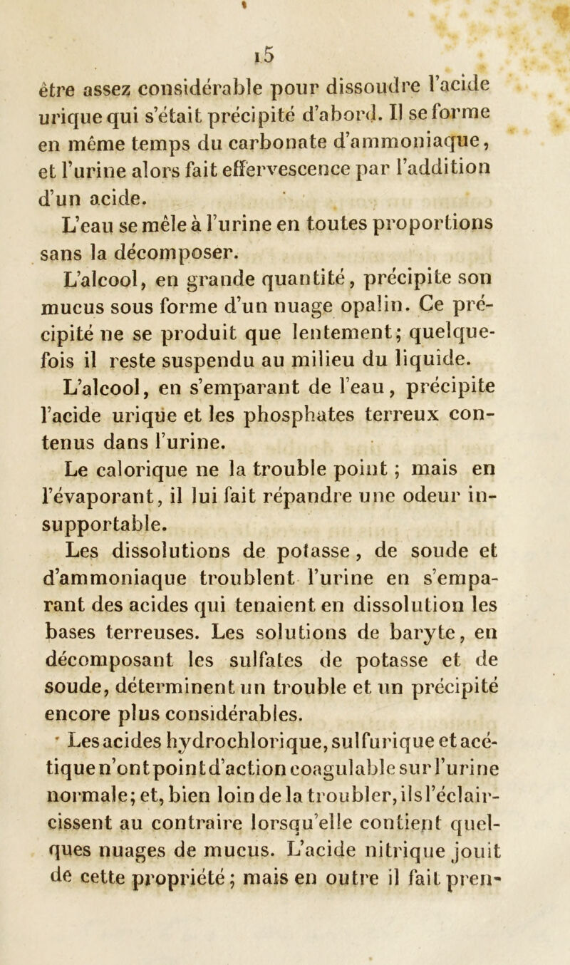 être assez considérable pour dissoudre l’acide urique qui s’était précipité d’abord. Il se farine en même temps du carbonate d’ammoniaque, et l’urine alors fait effervescence par l’addition d’un acide. L’eau se mêle à l’urine en toutes proportions sans la décomposer. L’alcool, en grande quantité, précipite son mucus sous forme d’un nuage opalin. Ce pré- cipité ne se produit que lentement; quelque- fois il reste suspendu au milieu du liquide. L’alcool, en s’emparant de l’eau, précipite l’acide urique et les phosphates terreux con- tenus dans l’urine. Le calorique ne la trouble point ; mais en l’évaporant, il lui fait répandre une odeur in- supportable. Les dissolutions de potasse , de soude et d’ammoniaque troublent l’urine en s’empa- rant des acides qui tenaient en dissolution les bases terreuses. Les solutions de baryte, en décomposant les sulfates de potasse et de soude, déterminent un trouble et un précipité encore plus considérables. ' Les acides hydrochlorique, sulfurique et acé- tique n’ont point d’action coagulable sur l’urine normale; et, bien loin de la troubler, iîsl’éclair- cissent au contraire lorsqu’elle contient quel- ques nuages de mucus. L’acide nitrique jouit de cette propriété; mais en outre il faitpren-