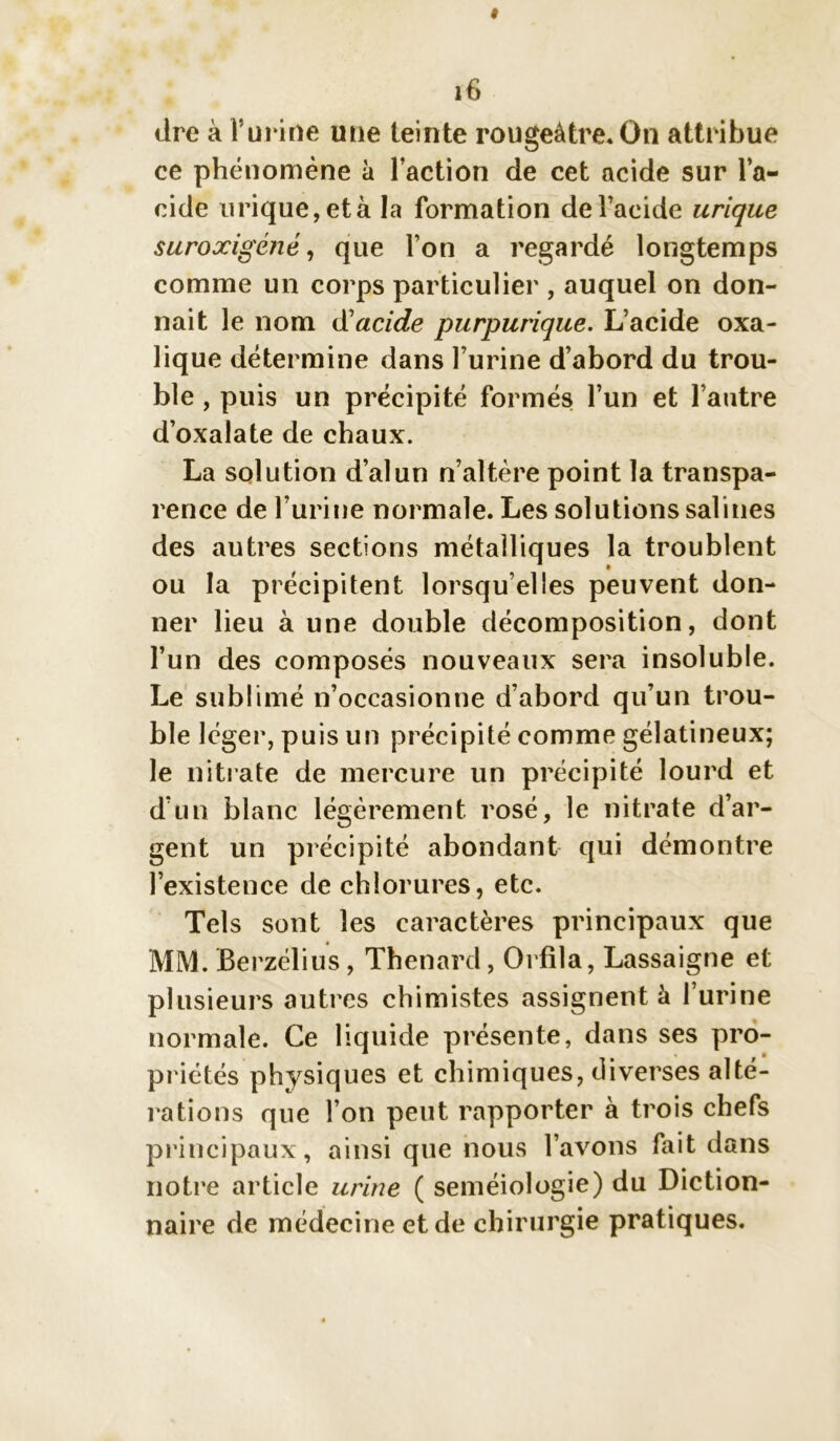 dre à l’urine une teinte rougeâtre* On attribue ce phénomène à l’action de cet acide sur l’a- cide urique, età la formation de l’acide urique suroxigéné, que l’on a regardé longtemps comme un corps particulier , auquel on don- nait le nom d'acide purpurique. L’acide oxa- lique détermine dans l’urine d’abord du trou- ble , puis un précipité formés l’un et l’autre d’oxalate de chaux. La solution d’alun n’altère point la transpa- rence de l’urine normale. Les solutions salines des autres sections métalliques la troublent ou la précipitent lorsqu’elles peuvent don- ner lieu à une double décomposition, dont l’un des composés nouveaux sera insoluble. Le sublimé n’occasionne d’abord qu’un trou- ble léger, puis un précipité comme gélatineux; le nitrate de mercure un précipité lourd et d’un blanc légèrement rosé, le nitrate d’ar- gent un précipité abondant qui démontre l’existence de chlorures, etc. Tels sont les caractères principaux que MM. Berzélius, Thénard, Orfila, Lassaigne et plusieurs autres chimistes assignent à l’urine normale. Ce liquide présente, dans ses pro- priétés physiques et chimiques, diverses alté- rations que l’on peut rapporter à trois chefs principaux, ainsi que nous l’avons fait dans notre article urine ( séméiologie) du Diction- naire de médecine et de chirurgie pratiques.