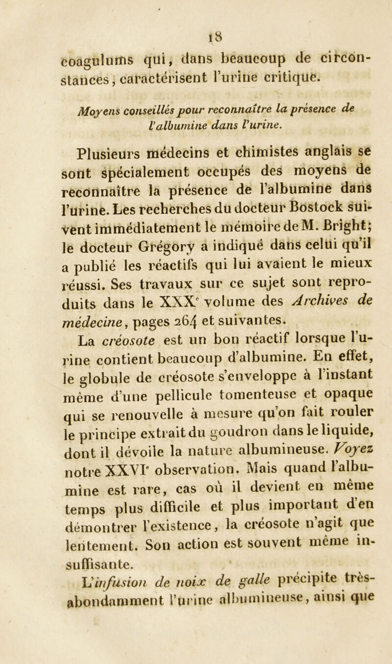 iS coagulums qui, dans beaucoup de circon- stances, caractérisent l’urine critique. Moyens conseillés pour reconnaître la présence de Valbumine dans Vurine. Plusieurs médecins et chimistes anglais se sont spécialement occupés des moyens de reconnaître la présence de l’albumine dans l’urine. Les recherches du docteur Bostock sui- vent immédiatement le mémoire de M. Bright; le docteur Grégory a indiqué dans celui qu’il a publié les réactifs qui lui avaient le mieux réussi. Ses travaux sur ce sujet sont repro- duits dans le XXXe volume des Archives de médecine, pages 264 et suivantes. La créosote est un bon réactif lorsque bu- rine contient beaucoup d albumine. En effet, le globule de créosote s’enveloppe à l’instant même d’une pellicule tomenteuse et opaque qui se renouvelle à mesure qu’on fait rouler le principe extrait du goudron dans le liquide, dont il dévoile la nature albumineuse. Voyez notre XXVIe observation. Mais quand l’albu- mine est rare, cas où il devient en même temps plus difficile et plus important den démontrer 1 existence , la créosote il agit que lentement. Son action est souvent même in- suffisante. \1 infusion de noix de galle précipite très- abondamment burine albumineuse, ainsi que