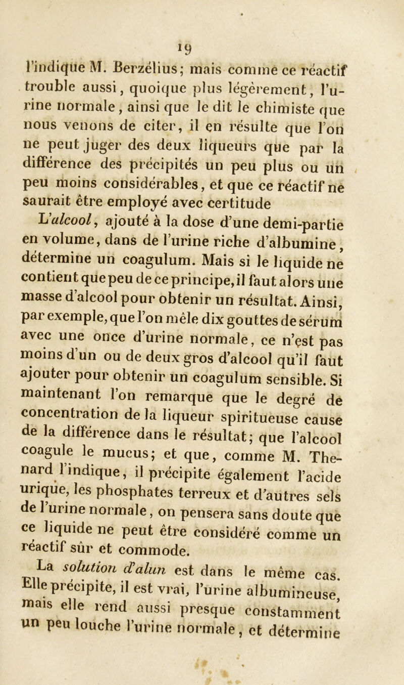 *9 l’indique M. Berzélius; mais comme ce réactif trouble aussi, quoique plus légèrement, l’u- rine normale, ainsi que le dit le chimiste que nous venons de citer, il en résulte que Ton ne peut juger des deux liqueurs que par la différence des précipités un peu plus ou un peu moins considérables, et que ce réactif ne saurait être employé avec certitude L'alcool, ajouté à la dose d’une demi-partie en volume, dans de 1 urine riche d’albumine, détermine un coagulum. Mais si le liquident; contient que peu de ce principe, il faut alors une masse d’alcool pour obtenir un résultat. Ainsi, pai exemple, que 1 on mêle dix gouttes de sérum avec une once d’urine normale, ce n’çst pas moins d’un ou de deux gros d’alcool qu’il faut ajouter pour obtenir un coagulum sensible. Si maintenant l’on remarque que le degré de concentration de la liqueur spiritueuse cause de la différence dans le résultat; que l’alcool coagule le mucus; et que, comme M. Thé- nard l’indique, il précipite également l’acide urique, les phosphates terreux et d’autres sels de 1 urine normale, on pensera sans doute que ce liquide ne peut être considéré comme un réactif sûr et commode. La solution d'alun est dans le même cas Elle précipite, il est vrai, l’urine albumineuse^ mais elle rend aussi presque constamment un peu louche l’urine normale, et détermine