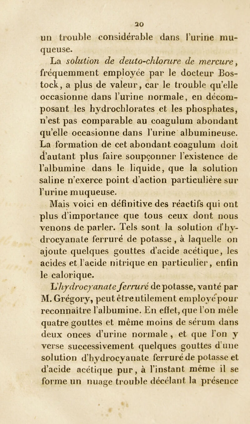 ao un trouble considérable dans l’urine mu- queuse. La solution de deuto-chlorure de mercure, fréquemment employée par le docteur Bos- tock, a plus de valeur, car le trouble qu’elle occasionne dans l’urine normale, en décom- posant les hydrochlorates et les phosphates, n’est pas comparable au coagulum abondant quelle occasionne dans l’urine albumineuse. La formation de cet abondant coagulum doit d’autant plus faire soupçonner l’existence de l’albumine dans le liquide, que la solution saline n’exerce point d’action particulière sur l’urine muqueuse. Mais voici en définitive des réactifs qui ont plus d’importance que tous ceux dont nous venons de parler. Tels sont la solution d’hv- drocyanate ferruré de potasse , à laquelle on ajoute quelques gouttes d’acide acétique, les acides et l’acide nitrique en particulier, enfin le calorique. \dhjdrocyanate ferruré de potasse, vanté par M. Grégory, peut être utilement employé pour reconnaître l’albumine. En effet, que l’on mêle quatre gouttes et même moins de sérum dans deux onces d’urine normale , et que l’on y verse successivement quelques gouttes d’une solution d’hydrocyanate ferruré de potasse et d’acide acétique pur, à l’instant même il se forme un nuage trouble décélant la présence